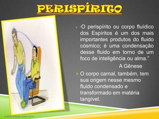  “O perispírito ou corpo fluídico
                          dos Espíritos é um dos mais
                          importantes produtos do fluido
                          cósmico; é uma condensação
                          desse fluido em torno de um
                          foco de inteligência ou alma.”
                                           A Gênese
                         O corpo carnal, também, tem
                          sua origem nesse mesmo
                          fluido condensado e
                          transformado em matéria
                          tangível.


CURSO PASSE KSSF 2013
 