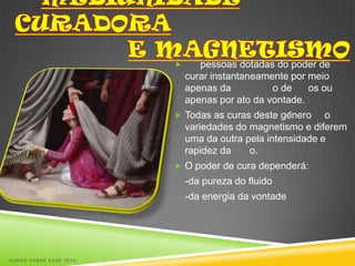       pessoas dotadas do poder de
                            curar instantaneamente por meio
                            apenas da          o de    os ou
                            apenas por ato da vontade.
                         Todas as curas deste gênero     o
                            variedades do magnetismo e diferem
                            uma da outra pela intensidade e
                            rapidez da    o.
                         O poder de cura dependerá:
                            -da pureza do fluido
                            -da energia da vontade




CURSO PASSE KSSF 2013
 
