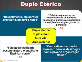 “Estrutura que serve de
“Revestimento, em caráter               reservatório de vitalidades,
provisório, do corpo físico”         necessário, durante a vida física,à
                        Z.Z           reposição de energias gastas ou
                                                 perdidas”
                                                    Z.Z
                              Duplo etérico
                              Duplo etéreo
                               Aura vital
                              Aura material
                                       “Com a desencarnação
   “Túnica de vitalidade
                                     essa estrutura se desintegra
 essencial para o equilíbrio
                                      com a própria organização
     Espírito- corpo”
                                                física”
                        Z.Z
                                                    Z.Z
CURSO PASSE KSSF 2013
 