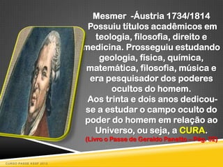 Mesmer -Áustria 1734/1814
                         Possuiu títulos acadêmicos em
                          teologia, filosofia, direito e
                        medicina. Prosseguiu estudando
                           geologia, física, química,
                        matemática, filosofia, música e
                         era pesquisador dos poderes
                               ocultos do homem.
                         Aos trinta e dois anos dedicou-
                        se a estudar o campo oculto do
                        poder do homem em relação ao
                          Universo, ou seja, a CURA.
                        (Livro o Passe de Geraldo Panetto – Pág. 32)


CURSO PASSE KSSF 2013
 