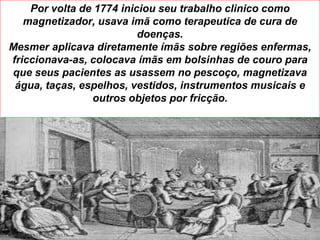 Por volta de 1774 iniciou seu trabalho clinico como
   magnetizador, usava imã como terapeutica de cura de
                          doenças.
Mesmer aplicava diretamente ímãs sobre regiões enfermas,
friccionava-as, colocava ímãs em bolsinhas de couro para
que seus pacientes as usassem no pescoço, magnetizava
 água, taças, espelhos, vestidos, instrumentos musicais e
                outros objetos por fricção.




CURSO PASSE KSSF 2013
 