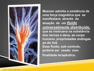 Mesmer admitia a existência de
                        uma força magnética que se
                        manifestava através da
                        atuação de um fluido
                        universalmente distribuído,
                        que se insinuava na substância
                        dos nervos e dava, ao corpo
                        humano, propriedades análogas
                        ao do imã.
                        Esse fluido, sob controle,
                        poderia ser usado com
                        finalidade terapêutica.



CURSO PASSE KSSF 2013
 
