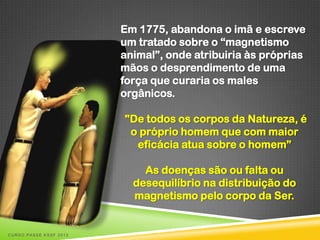 Em 1775, abandona o imã e escreve
                        um tratado sobre o “magnetismo
                        animal”, onde atribuiria às próprias
                        mãos o desprendimento de uma
                        força que curaria os males
                        orgânicos.

                        "De todos os corpos da Natureza, é
                         o próprio homem que com maior
                          eficácia atua sobre o homem”

                            As doenças são ou falta ou
                          desequilíbrio na distribuição do
                          magnetismo pelo corpo da Ser.


CURSO PASSE KSSF 2013
 