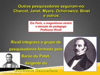 Outros pesquisadores seguiram-no:
            Charcot, Janet, Myers, Ochorowicz, Binet
                            e outros.
                            Em Paris, o magnetismo atrairá
                               a atenção do pedagogo
                                   Professor Rivail



         Rivail integrava o grupo de
       pesquisadores formado pelo
                        Barão du Potet,
                         dirigente da
             Sociedade Mesmeriana
CURSO PASSE KSSF 2013
 