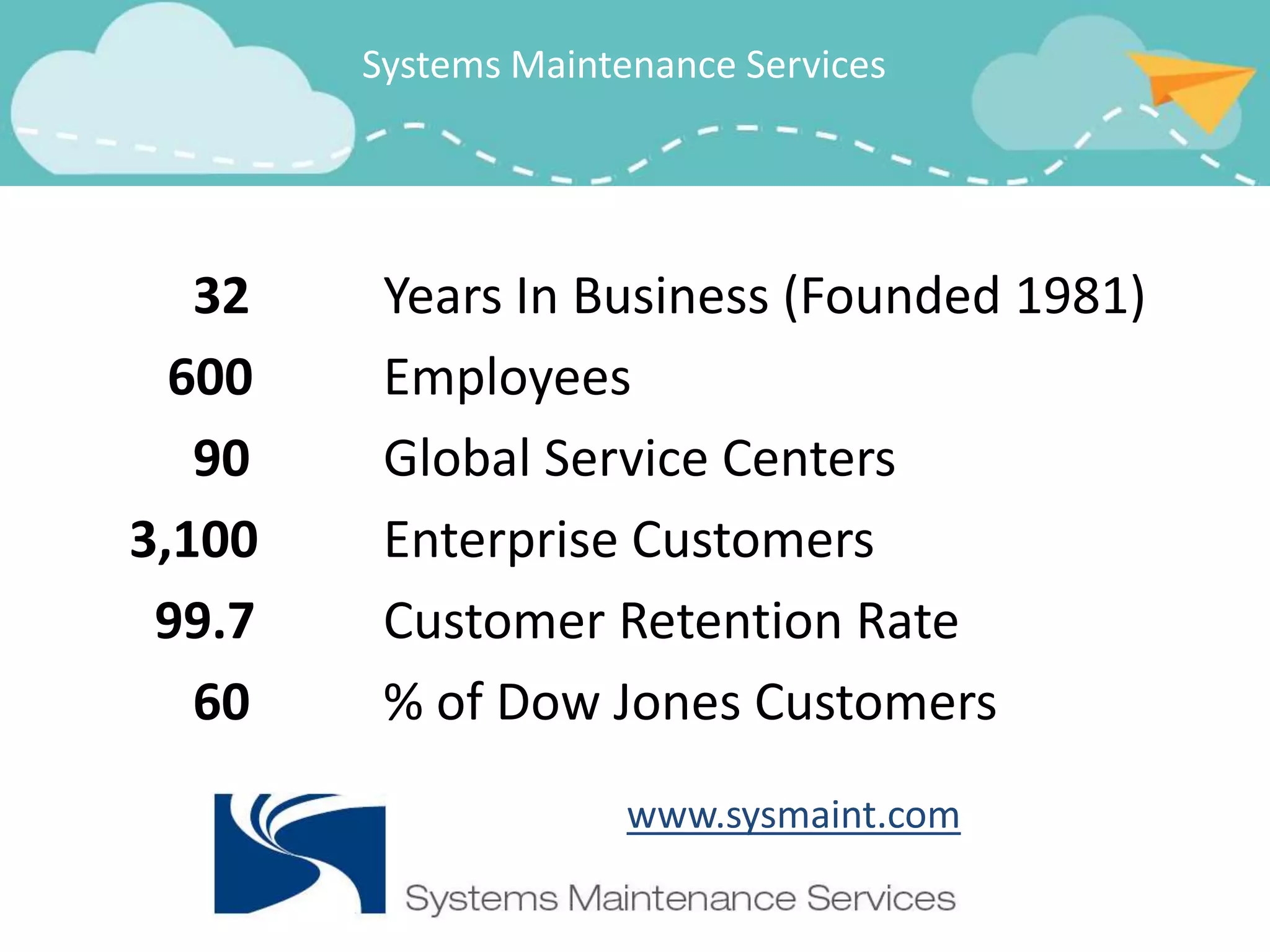 Systems Maintenance Services




   32    Years In Business (Founded 1981)
  600    Employees
   90    Global Service Centers
3,100    Enterprise Customers
 99.7    Customer Retention Rate
   60    % of Dow Jones Customers
                      www.sysmaint.com
 