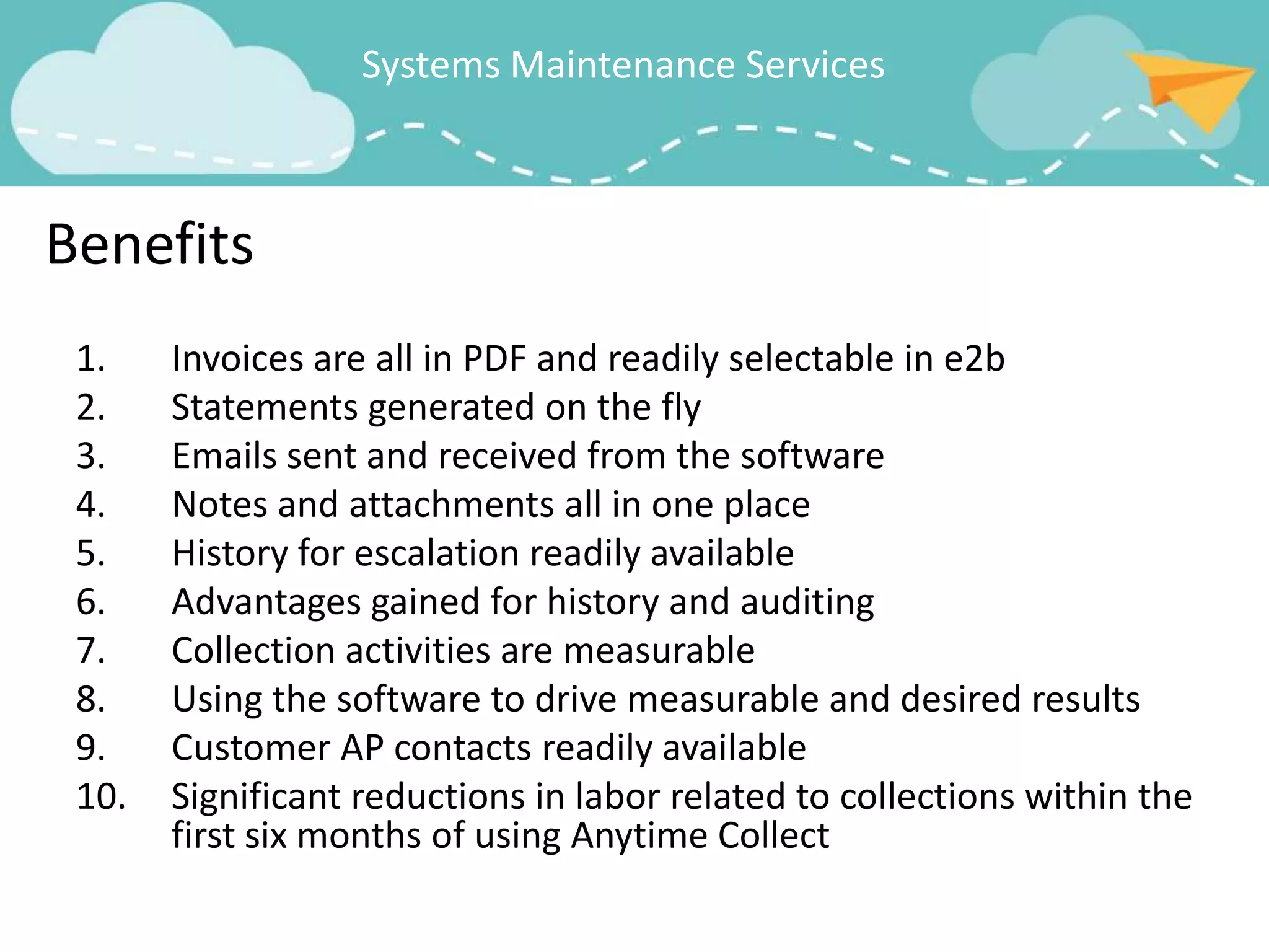 Systems Maintenance Services



Benefits
 1.    Invoices are all in PDF and readily selectable in e2b
 2.    Statements generated on the fly
 3.    Emails sent and received from the software
 4.    Notes and attachments all in one place
 5.    History for escalation readily available
 6.    Advantages gained for history and auditing
 7.    Collection activities are measurable
 8.    Using the software to drive measurable and desired results
 9.    Customer AP contacts readily available
 10.   Significant reductions in labor related to collections within the
       first six months of using Anytime Collect
 
