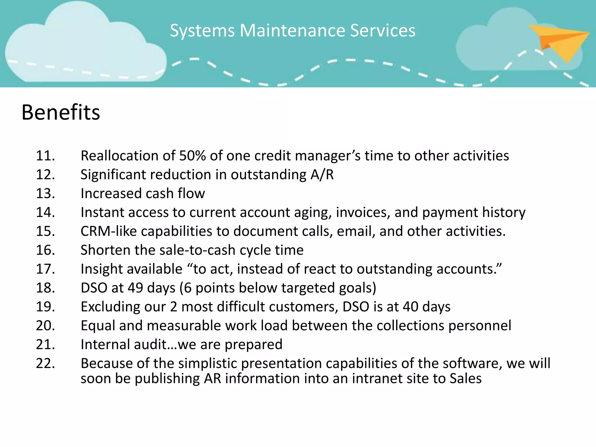 Systems Maintenance Services



Benefits
 11.   Reallocation of 50% of one credit manager’s time to other activities
 12.   Significant reduction in outstanding A/R
 13.   Increased cash flow
 14.   Instant access to current account aging, invoices, and payment history
 15.   CRM-like capabilities to document calls, email, and other activities.
 16.   Shorten the sale-to-cash cycle time
 17.   Insight available “to act, instead of react to outstanding accounts.”
 18.   DSO at 49 days (6 points below targeted goals)
 19.   Excluding our 2 most difficult customers, DSO is at 40 days
 20.   Equal and measurable work load between the collections personnel
 21.   Internal audit…we are prepared
 22.   Because of the simplistic presentation capabilities of the software, we will
       soon be publishing AR information into an intranet site to Sales
 