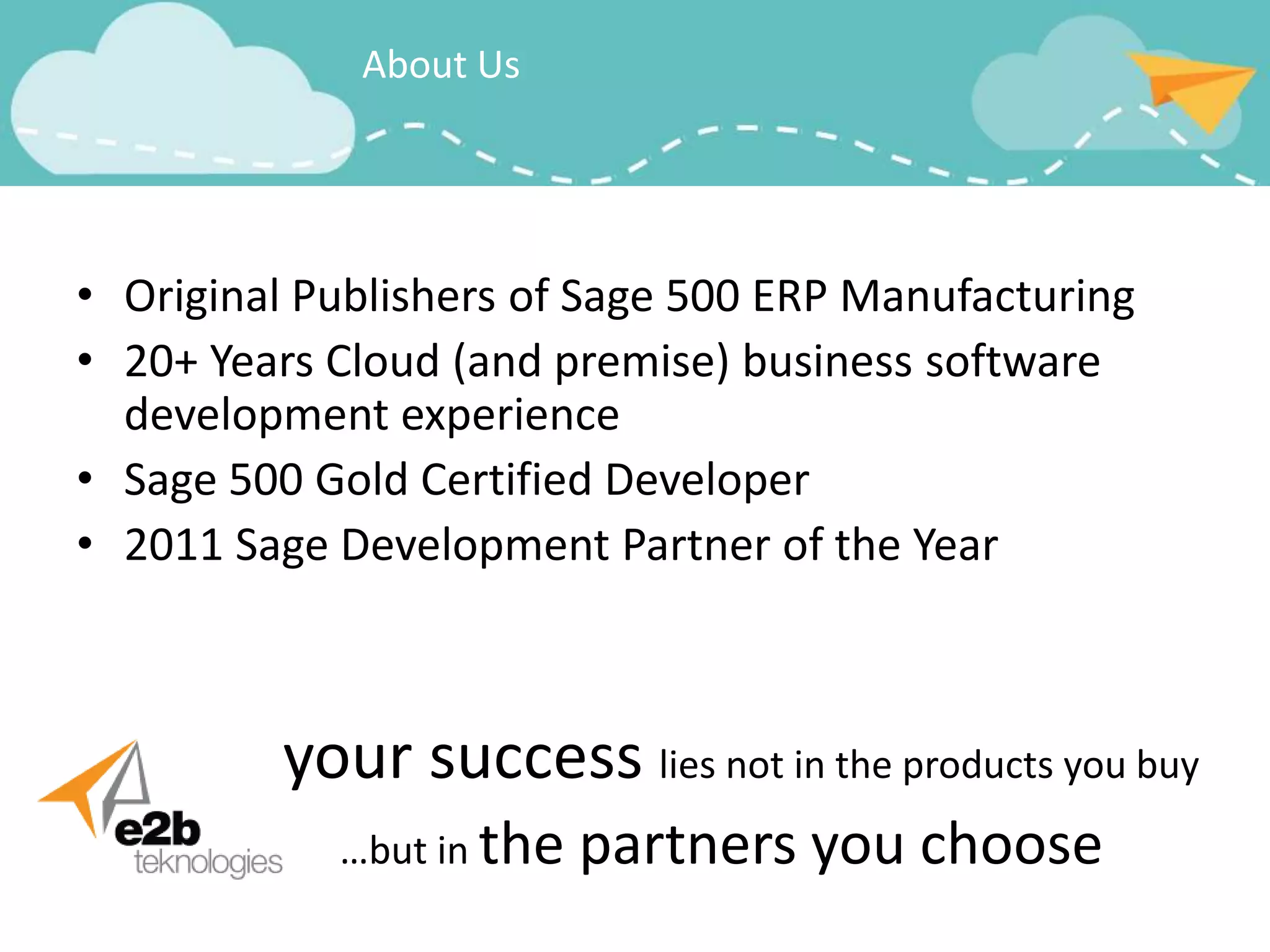 About Us




• Original Publishers of Sage 500 ERP Manufacturing
• 20+ Years Cloud (and premise) business software
  development experience
• Sage 500 Gold Certified Developer
• 2011 Sage Development Partner of the Year



         your success lies not in the products you buy
            …but in the   partners you choose
 