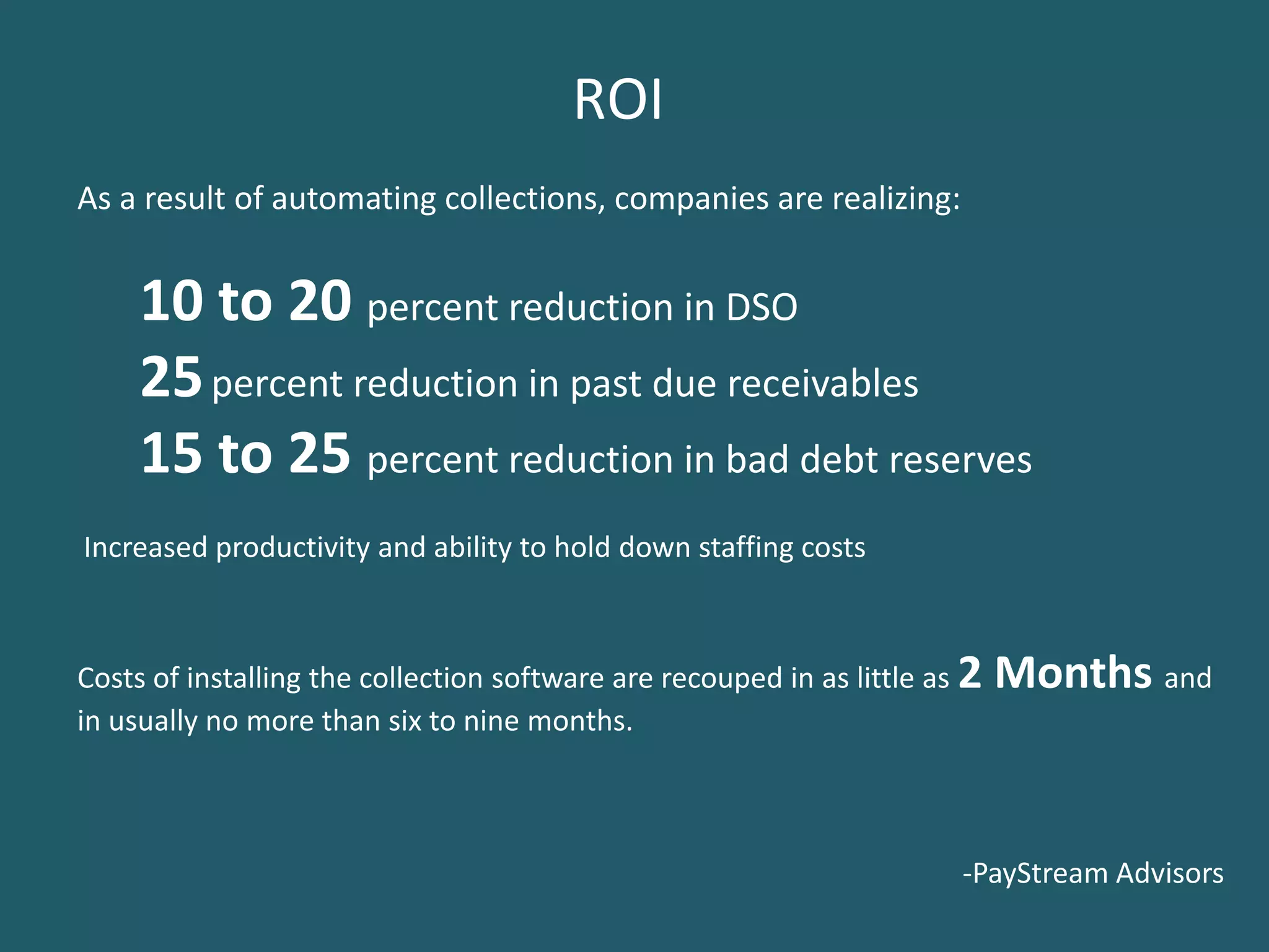 ROI
As a result of automating collections, companies are realizing:


     10 to 20 percent reduction in DSO
     25 percent reduction in past due receivables
     15 to 25 percent reduction in bad debt reserves
Increased productivity and ability to hold down staffing costs



Costs of installing the collection software are recouped in as little as 2   Months and
in usually no more than six to nine months.



                                                                        -PayStream Advisors
 