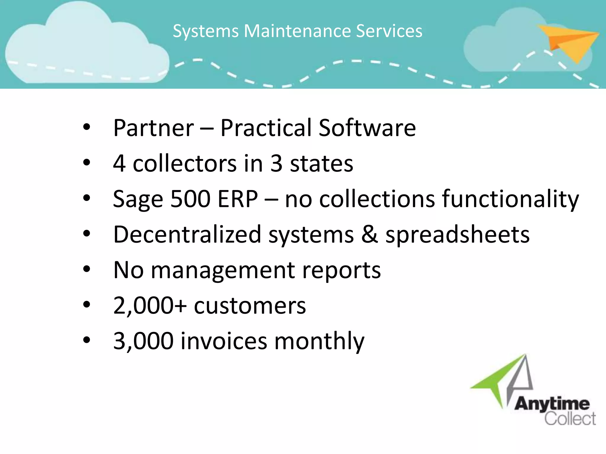 Systems Maintenance Services



•   Partner – Practical Software
•   4 collectors in 3 states
•   Sage 500 ERP – no collections functionality
•   Decentralized systems & spreadsheets
•   No management reports
•   2,000+ customers
•   3,000 invoices monthly
 