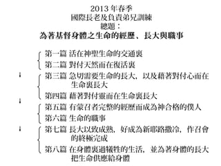 2013 年春季
國際長老及負責弟兄訓練
總題：
為著基督身體之生命的經 、長大與職事歷
第一篇 活在神聖生命的交通裏
第二篇 對付天然而在復活裏
第三篇 急切需要生命的長大，以及藉著對付心而在
生命裏長大
第四篇 藉著對付靈而在生命裏長大
第五篇 有蒙召者完整的經歷而成為神合格的僕人
第六篇 生命的職事
第七篇 長大以致成熟，好成為新耶路撒冷，作召會
的終極完成
第八篇 在身體裏過犧牲的生活，並為著身體的長大
把生命供應給身體
生命的
經歷
生命的
長大
生命的
職事
生命的
建造
 