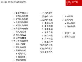 第二篇 對付天然而在復活裏第二篇 對付天然而在復活裏 2013 春季長
老 -2
壹 生命經歷的首要
－對付天然
一 在事奉神的事上
1 天然人的失格
2 天然人的拒絕
3 主恢復的排斥
4 天然人的破碎
二 體力腦力的總和
1 舊人的活出
2 雅各的代表
3 是神的 阻攔
三 對付天然的歷程
1 舊人已釘死
2 舊人的表現
3 聖靈的治死
a 死的印記
b 屬靈關口
4 聖靈的執行
貳 對付天然的結果
－在復活裏
一 二者的相對
二 治死的目的
三 復活的美麗
1 不顧私利
2 不憑肉體
3 不 手腕耍
4 不會自傲
5 願受約束
6 為神旨意
7 願依靠神
四 活神的信靠
五 傑出的復活
六 拿弗他利人
七 復活的幹才
1 是加倍的
2 是經死的
a 進入復活
b 留在復活
八 復活的實際
1 遷到三一裏
2 遷出自己裏
九 復活的收成
 