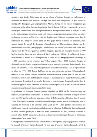 Archives numérisées du Rhin supérieur / Digitale Archive am Oberrhein
            Von der Europäischen Union kofinanziert / Cofinancé par l’Union Européenne
            Europäischer Fonds für regionale Entwicklung (EFRE) / Fonds européen de développement régional (FEDER)



consacrés aux études historiques, et sur un réseau d’instituts français en Allemagne et
allemands en France qui demeure, en dépit des restrictions budgétaires, le plus dense au
monde entre deux pays. Que les programmes Abibac, et avec eux les classes européennes qui
enseignant la discipline dite non-linguistique dans la langue de l’autre, prennent les sciences
historiques comme cœur d’un enseignement croisé, bilingue et biculturel, et non pas le latin
ou les mathématiques comme on aurait pu le penser puisque ces matières emploient par nature
un langage commun, reflète donc à la fois la place que l’histoire a toujours tenue dans la
fabrication de l’image de l’autre entre les deux pays depuis au moins les Lumières, mais
surtout traduit le travail de décapage, d’actualisation et d’harmonisation réalisé par les
communautés scolaires, pédagogiques, universitaires et scientifiques entre nos deux pays
depuis plus de 50 ans. Quelques chiffres frappants peuvent en souligner l’acquis : 5000
lycéens inscrits dans les trois classes de lycée préparant l’Abibac, 8 millions de jeunes
mobiles entre la France et l’Allemagne dans le cadre de 300.000 programmes d’échanges et
11.000 rencontres par an organisés par l’OFAJ depuis 1963, 14.000 étudiants français et
allemands partant étudier chaque année dans le pays partenaire pour une durée d’études d’au
moins un semestre, 37.000 étudiants ayant suivi un double diplôme de l’UFA depuis sa mis
en place en 1999, 1.000 double diplômés par an, sans parler des quelque 300 cotutelles de
doctorat et des trente collèges doctoraux franco-allemands placés sous le toit de cette
institution, dont un tiers en SHS (parmi lesquels la moitié relève des études historiques), enfin
une trentaine de projets de recherche doctorale et post-doctorale franco-allemande dans le
cadre des appels d’offres communs ANR/DFG lancés depuis 2006 en SHS et dont un tiers en
moyenne relève là encore des sciences historiques.
Le produit de ces échanges, de cette aventure propulsée par 1963, qui fut en même temps une
méthode, est désormais assez connu : le manuel d’histoire franco-allemand, initié par un vœu
émis en 2003 par le parlement des jeunes réuni à Berlin pour la célébration des 40 ans du
Traité de l’Elysée, et décliné en trois volumes identiques au mot près en deux langues pour la
seconde, la première et la terminale entre 2006 et 2011. Son pendant universitaire est
d’ailleurs en cours de publication sous la forme de la collection de l’histoire franco-allemande
en onze volumes piloté par le DHIP de Paris, commencée en 2005, destinée à couvrir la
période allant de 800 à nos jours, et éditée en deux versions identiques français et allemande,
prévue pour s’achever en 2014.
Conçu par une équipe binationale d’universitaires, d’enseignants, de pédagogues et d’éditeurs,
le manuel d’histoire franco-allemand (et non pas d’histoire franco-allemande, c’est la

Conférence inaugurale, Colmar, 13/02/2013 – P. Monnet – Les sciences historiques dans la coopération franco-allemande   4
 