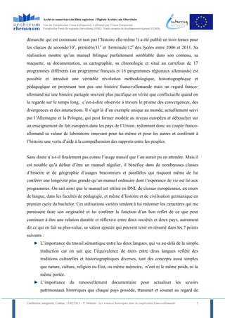 Archives numérisées du Rhin supérieur / Digitale Archive am Oberrhein
            Von der Europäischen Union kofinanziert / Cofinancé par l’Union Européenne
            Europäischer Fonds für regionale Entwicklung (EFRE) / Fonds européen de développement régional (FEDER)



démarche qui est commune et non pas l’histoire elle-même !) a été publié en trois tomes pour
les classes de seconde/10e, première/11e et Terminale/12e des lycées entre 2006 et 2011. Sa
réalisation montre qu’un manuel bilingue parfaitement semblable dans son contenu, sa
maquette, sa documentation, sa cartographie, sa chronologie et situé au carrefour de 17
programmes différents (un programme français et 16 programmes régionaux allemands) est
possible et introduit une véritable révolution méthodologique, historiographique et
pédagogique en proposant non pas une histoire franco-allemande mais un regard franco-
allemand sur une histoire partagée souvent plus pacifique en vérité que conflictuelle quand on
la regarde sur le temps long, c’est-à-dire observée à travers le prisme des convergences, des
divergences et des interactions. Il s’agit là d’un exemple unique au monde, actuellement suivi
par l’Allemagne et la Pologne, qui peut former modèle au niveau européen et déboucher sur
un enseignement du fait européen dans les pays de l’Union, redonnant donc au couple franco-
allemand sa valeur de laboratoire innovant pour lui-même et pour les autres et conférant à
l’histoire une vertu d’aide à la compréhension des rapports entre les peuples.


Sans doute n’a-t-il finalement pas connu l’usage massif que l’on aurait pu en attendre. Mais il
est notable qu’à défaut d’être un manuel régulier, il bénéfice dans de nombreuses classes
d’histoire et de géographie d’usages braconniers et parallèles qui risquent même de lui
conférer une longévité plus grande qu’un manuel ordinaire dont l’espérance de vie est lié aux
programmes. On sait ainsi que le manuel est utilisé en DNL de classes européennes, en cours
de langue, dans les facultés de pédagogie, et même d’histoire et de civilisation germanique en
premier cycle du bachelor. Ces utilisations variées tendent à lui redonner les caractères qui me
paraissent faire son originalité et lui conférer la fonction d’un bon reflet de ce que peut
continuer à être une relation durable et réflexive entre deux sociétés et deux pays, autrement
dit ce qui en fait sa plus-value, sa valeur ajoutée qui peuvent tenir en résumé dans les 7 points
suivants :
          L’importance du travail sémantique entre les deux langues, qui va au-delà de la simple
          traduction car on sait que l’équivalence de mots entre deux langues reflète des
          traditions culturelles et historiographiques diverses, tant des concepts aussi simples
          que nature, culture, religion ou Etat, ou même mémoire, n’ont ni le même poids, ni la
          même portée.
          L’importance             du      renouvellement              documentaire              pour       actualiser les   savoirs
          patrimoniaux historiques que chaque pays possède, transmet et soumet au regard de

Conférence inaugurale, Colmar, 13/02/2013 – P. Monnet – Les sciences historiques dans la coopération franco-allemande              5
 