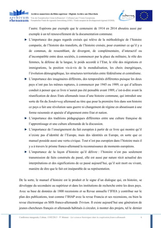 Archives numérisées du Rhin supérieur / Digitale Archive am Oberrhein
            Von der Europäischen Union kofinanziert / Cofinancé par l’Union Européenne
            Europäischer Fonds für regionale Entwicklung (EFRE) / Fonds européen de développement régional (FEDER)



          l’autre. Espérons par exemple que le centenaire de 1914 en 2014 aboutira aussi par
          exemple à un tel renouvellement de la documentation commune.
          L’importance des pages regards croisés qui relève de la méthodologie de l’histoire
          comparée, de l’histoire des transferts, de l’histoire croisée, pour examiner ce qu’il y a
          de commun, de ressemblant, de divergent, de complémentaire, d’interactif ou
          d’incompatible entre deux sociétés, à commencer par la place du militaire, le rôle des
          femmes, la défense de la langue, le poids accordé à l’Etat, le rôle des migrations et
          immigrations, la position vis-à-vis de la mondialisation, les choix énergétiques,
          l’évolution démographique, les structures territoriales entre fédéralisme et centralisme.
          L’importance des imaginaires différents, des temporalités différentes puisque les deux
          pays n’ont pas les mêmes ruptures, à commencer par 1945 ou 1989, ce qui d’ailleurs
          conduit à penser que ce livre n’aurait pas été pensable avant 1989, c’est-à-dire avant la
          réunification de deux Etats allemands issus d’une histoire commune, qui introduit une
          sorte de fin du Sonderweg allemand au titre que pour la première fois dans son histoire
          ce pays a fait une révolution sans guerre ni changement de régime en aboutissant à une
          forme raisonnée et apaisée d’alignement entre Etat et nation.
          L’importance des traditions pédagogiques différentes entre une culture française de
          l’apprentissage et une culture allemande de la discussion.
          L’importance de l’enseignement du fait européen à partir de ce livre qui montre qu’il
          n’existe pas d’identité de l’Europe, mais des identités en Europe, en sorte que ce
          manuel possède aussi une vertu civique. Tout n’est pas européen dans l’histoire mais il
          y a à travers le prisme franco-allemand la reconnaissance de moments européens.
          L’importance de la leçon d’histoire qu’il délivre : l’histoire n’est pas seulement
          transmission de faits construits du passé, elle est aussi par nature récit actualisé des
          interprétations et des significations de ce passé aujourd’hui, qu’il soit mort ou vivant,
          manière de dire que le fait est inséparable de sa représentation.


De la sorte, le manuel d’histoire est le produit et le signe d’un dialogue qui, en histoire, se
développe du secondaire au supérieur et dans les institutions de recherche entre les deux pays.
Avec sa base de données de 1800 recensions et sa Revue annuelle l’IFHA y contribue sur le
plan des publications, tout comme l’IHAP avec la revue Francia et ses recensions, ou bien la
revue électronique en SHS franco-allemande Trivium. Il existe aujourd’hui une génération de
jeunes chercheurs français et allemands habitués à circuler, à monter des projets, tel le dernier

Conférence inaugurale, Colmar, 13/02/2013 – P. Monnet – Les sciences historiques dans la coopération franco-allemande   6
 