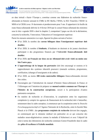 Archives numérisées du Rhin supérieur / Digitale Archive am Oberrhein
            Von der Europäischen Union kofinanziert / Cofinancé par l’Union Européenne
            Europäischer Fonds für regionale Entwicklung (EFRE) / Fonds européen de développement régional (FEDER)



en date intitulé « Saisir l’Europe », constitue comme une fédération de recherche franco-
allemande en histoire unissant le CMB, la HU Berlin, l’IFHA, la JGU Francfort, l’IHAP, la
MSH et le CIERA avec 18 doctorants et postdoctorants pour 5 ans. Il appartient à la feuille de
route franco-allemande délivrée le 4 février 2010 par le conseil franco-allemand des ministres
sous le titre « agenda 2020 » dont le chapitre 3, comportant 2 pages sur dix de la déclaration,
concerne la recherche, l’innovation, l’éducation et l’enseignement supérieur.
Parmi les mesures annoncées à ce sujet, figurent les plans suivants d’action :
          D’ici 2020, le nombre des cursus bilingues dans l’enseignement supérieur doit
          doubler.
          D’ici 2020, le nombre d’étudiants, d’étudiants en doctorat et de jeunes chercheurs
          participant à des programmes financés par l’Université franco-allemande doit
          doubler.
          D’ici 2020, un Français sur deux ou un Allemand doit avoir visité au moins une
          fois l’autre pays.
          L’apprentissage de la langue du partenaire doit être encouragé et soutenu et le
          rapprochement des systèmes éducatifs poursuivi (manuels scolaires, programmes,
          certification, échanges d’enseignants et de cadres).
          D’ici 2020, au moins 200 écoles maternelles bilingues franco-allemandes devront
          être créées.
          Encouragées par l’introduction du manuel d’histoire franco-allemand, la France et
          l’Allemagne ont l’intention de préparer un manuel scolaire commun sur l’Europe et
          l’histoire de la construction européenne, ouvert à la participation d’autres
          partenaires européens.
          En matière de recherche et d’innovation, la coopération entre les organismes
          compétents (y compris les agences de financement de la recherche) doit s’intensifier,
          notamment dans le cadre européen, à commencer par la coopération entre la Deutsche
          Forschungsgemeinschaft et l’Agence Nationale de la Recherche, entre la Société Max
          Planck et le CNRS ; des programmes conjoints de recherche doivent être engagés,
          en commençant par le domaine médical (en particulier en ce qui concerne des
          maladies neuro-dégénératives comme la maladie d’Alzheimer) et avec l’objectif de
          créer à terme des laboratoires de recherche communs Carnot-Fraunhofer dans le cadre
          des pôles d’excellence à l’échelle mondiale.



Conférence inaugurale, Colmar, 13/02/2013 – P. Monnet – Les sciences historiques dans la coopération franco-allemande   7
 