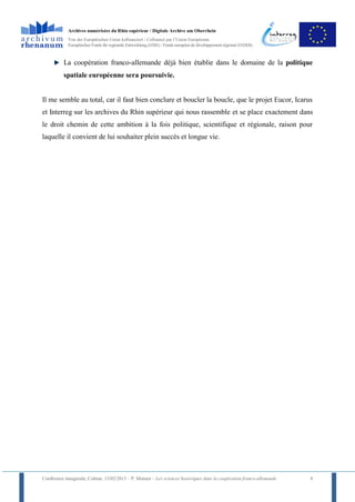 Archives numérisées du Rhin supérieur / Digitale Archive am Oberrhein
            Von der Europäischen Union kofinanziert / Cofinancé par l’Union Européenne
            Europäischer Fonds für regionale Entwicklung (EFRE) / Fonds européen de développement régional (FEDER)



          La coopération franco-allemande déjà bien établie dans le domaine de la politique
          spatiale européenne sera poursuivie.


Il me semble au total, car il faut bien conclure et boucler la boucle, que le projet Eucor, Icarus
et Interreg sur les archives du Rhin supérieur qui nous rassemble et se place exactement dans
le droit chemin de cette ambition à la fois politique, scientifique et régionale, raison pour
laquelle il convient de lui souhaiter plein succès et longue vie.




Conférence inaugurale, Colmar, 13/02/2013 – P. Monnet – Les sciences historiques dans la coopération franco-allemande   8
 