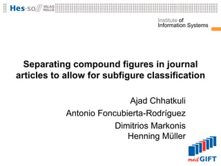 Institute of
                                   Information Systems




  Separating compound figures in journal
articles to allow for subfigure classification

                           Ajad Chhatkuli
            Antonio Foncubierta-Rodríguez
                        Dimitrios Markonis
                           Henning Müller
 