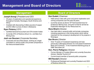 Management and Board of Directors


Joseph Arengi | President and CEO                           Don Dudek | Chairman
•   35 years of exploration and operational experience      •   Held various roles with junior and senior exploration and
    throughout Canada, Nicaragua, South America and             mining companies over the past 28 years
    Africa                                                  •   Currently serves as Senior VP Technical Services for
•   Credited with discovering 4 billion pounds of copper        Endeavour Mining Corp. and prior to that he served as
    and 60 million ounces of silver in Botswana                 Exploration Manager for Aur Resources Inc.
Ryan Ptolemy | CFO                                          Rene Bharti | Director
•   Certified General Accountant and CFA charter holder     •   Has held roles in several public and private companies,
•   Currently CFO of Rodinia Lithium Inc. and Belo Sun          including experience in the mining sector which will be
    Mining Corp.                                                important for the company's development of its projects in
                                                                Nicaragua
Josh van Deurzen | Corporate Secretary
                                                            Dan Bruno | Director
•   Corporate and securities lawyer, working as a legal
    consultant to various public and private companies in   •   Over 15 years of investment experience and was
    the resource-based sector                                   previously a Managing Director of a US based Investment
                                                                Bank and a Director, in the Investment Banking group at
                                                                GMP Securities Ltd.
                                                            Hon. Pierre Pettigrew | Director
                                                            •   Former Minister of Foreign Affairs and currently Executive
                                                                Advisor, Deloitte Touche LLP
                                                            •   Current board member of several public companies
                                                            Will Randall | Director
                                                            •   Professional Geologist and currently President and CEO
                                                                of Rodinia Lithium Inc.

                                                                                                                     4
 