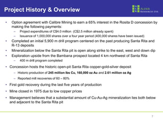 Project History & Overview

•   Option agreement with Calibre Mining to earn a 65% interest in the Rosita D concession by
    making the following payments:
     –   Project expenditures of C$4.0 million (C$2.5 million already spent)
     –   Issuance of 1,000,000 shares over a four year period (400,000 shares have been issued)
•   Completed an initial 5,900 m drill program centered on the past producing Santa Rita and
    R-13 deposits
•   Mineralization below the Santa Rita pit is open along strike to the east, west and down dip
•   Exploration upside from the Bambana prospect located 4 km northwest of Santa Rita
     –   400 m drill program completed

• Concession hosts the historic open-pit Santa Rita copper-gold-silver deposit
     – Historic production of 245 million lbs Cu, 160,000 oz Au and 2.61 million oz Ag
     – Reported mill recoveries of 60 – 80%

• First gold recovery during the last five years of production
• Mine closed in 1975 due to low copper prices
• Management believes that a substantial amount of Cu-Au-Ag mineralization lies both below
  and adjacent to the Santa Rita pit


                                                                                                  7
 