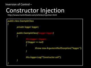 Inversion of Control –

Constructor Injection
 http://www.martinfowler.com/articles/injection.html

 public class ExampleClass
 {
           private logger logger;

          public ExampleClass(ILogger logger)
          {
                   this.logger = logger;
                   if (logger == null)
                   {
                             throw new ArgumentNullException(“logger”);
                   }

                   this.logger.Log(“Constructor call”);
          }
 }
 