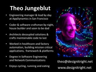 Theo Jungeblut
• Engineering manager & lead by day
  at AppDynamics in San Francisco

• Coder & software craftsman by night,
  house builder and soon to be dad

• Architects decoupled solutions &
  crafts maintainable code to last
• Worked in healthcare and factory
  automation, building mission critical
  applications, framework & platforms
• Degree in Software Engineering
  and Network Communications
                                          theo@designitright.net
• Enjoys cycling, running and eating
                                          www.designitright.net
 