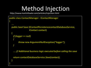 Method Injection
http://www.martinfowler.com/articles/injection.html

public class ContactManager : IContactManager
{
  ….
  public bool Save (IContactPersistencecontactDatabaseService,
                     IContact contact)
  {
    if (logger == null)
    {
          throw new ArgumentNullException(“logger”);
    }

        …. // Additional business logic executed before calling the save

        return contactDatabaseService.Save(contact);
    }
}
 