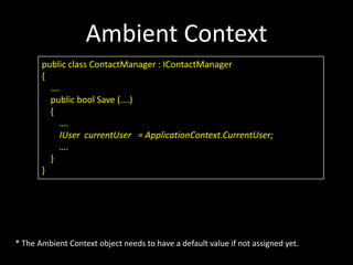 Ambient Context
       public class ContactManager : IContactManager
       {
         ….
         public bool Save (….)
         {
           ….
           IUser currentUser = ApplicationContext.CurrentUser;
           ….
         }
       }




* The Ambient Context object needs to have a default value if not assigned yet.
 