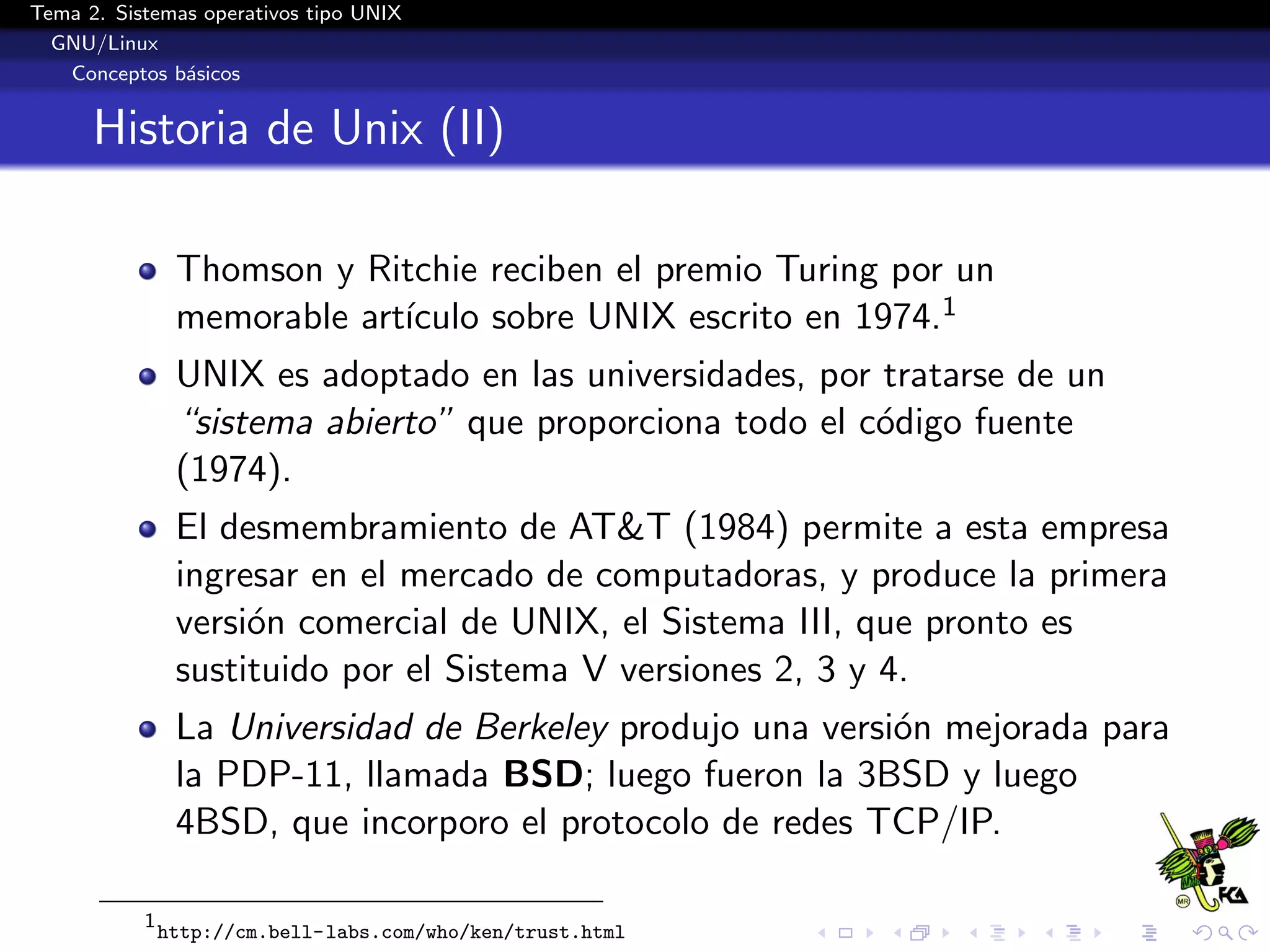 Tema 2. Sistemas operativos tipo UNIX
  GNU/Linux
   Conceptos b´sicos
               a


      Historia de Unix (II)

                Thomson y Ritchie reciben el premio Turing por un
                             ıculo sobre UNIX escrito en 1974.1
                memorable art´
                UNIX es adoptado en las universidades, por tratarse de un
                “sistema abierto” que proporciona todo el c´digo fuente
                                                           o
                (1974).
                El desmembramiento de AT&T (1984) permite a esta empresa
                ingresar en el mercado de computadoras, y produce la primera
                versi´n comercial de UNIX, el Sistema III, que pronto es
                     o
                sustituido por el Sistema V versiones 2, 3 y 4.
                La Universidad de Berkeley produjo una versi´n mejorada para
                                                            o
                la PDP-11, llamada BSD; luego fueron la 3BSD y luego
                4BSD, que incorporo el protocolo de redes TCP/IP.

           1
               http://cm.bell-labs.com/who/ken/trust.html
 