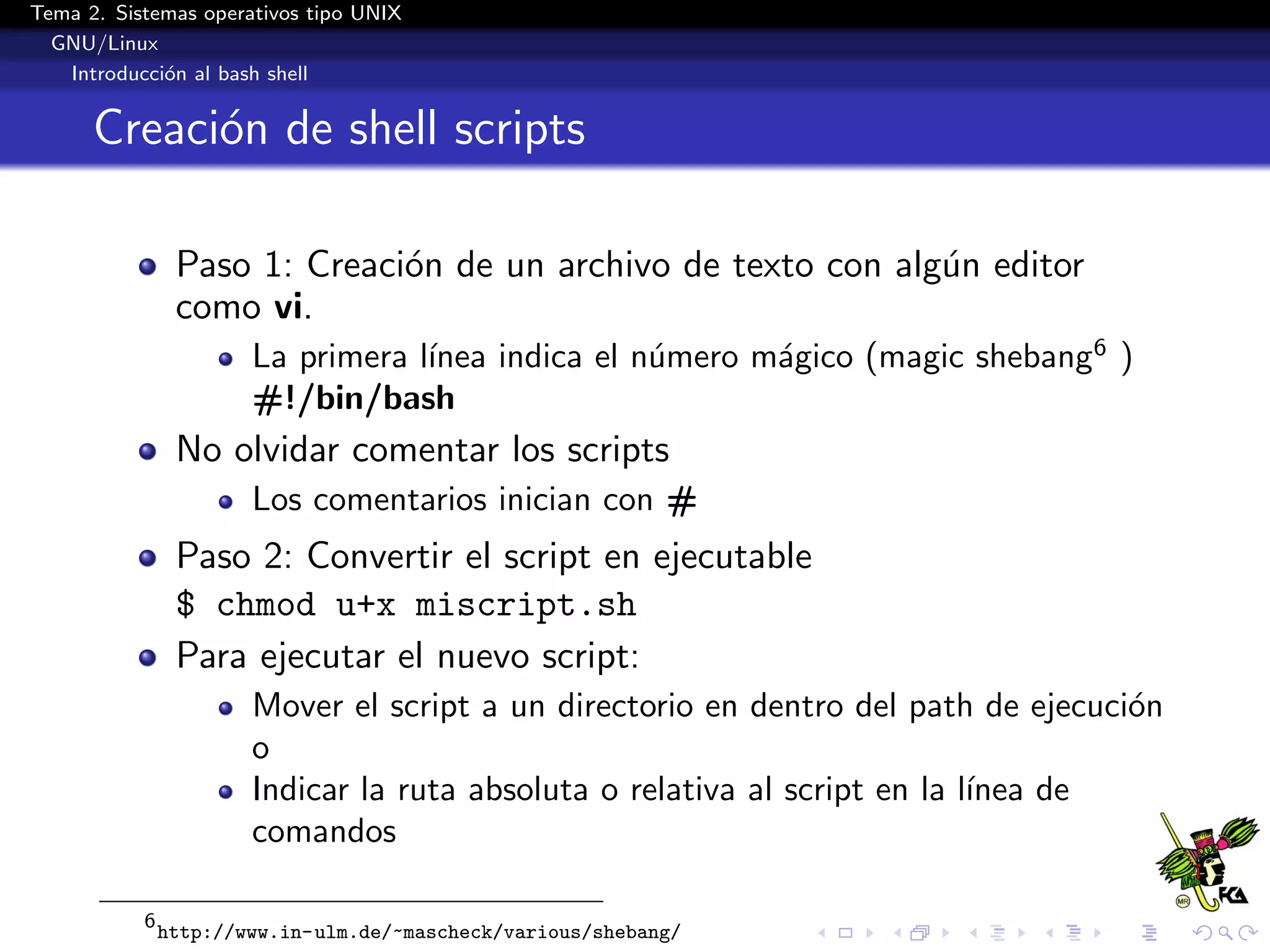 Tema 2. Sistemas operativos tipo UNIX
  GNU/Linux
   Introducci´n al bash shell
             o


      Creaci´n de shell scripts
            o

                Paso 1: Creaci´n de un archivo de texto con alg´n editor
                              o                                u
                como vi.
                                   ınea indica el n´mero m´gico (magic shebang6 )
                       La primera l´               u      a
                       #!/bin/bash
                No olvidar comentar los scripts
                       Los comentarios inician con #
                Paso 2: Convertir el script en ejecutable
                $ chmod u+x miscript.sh
                Para ejecutar el nuevo script:
                       Mover el script a un directorio en dentro del path de ejecuci´n
                                                                                    o
                       o
                       Indicar la ruta absoluta o relativa al script en la l´
                                                                            ınea de
                       comandos

           6
               http://www.in-ulm.de/~mascheck/various/shebang/
 