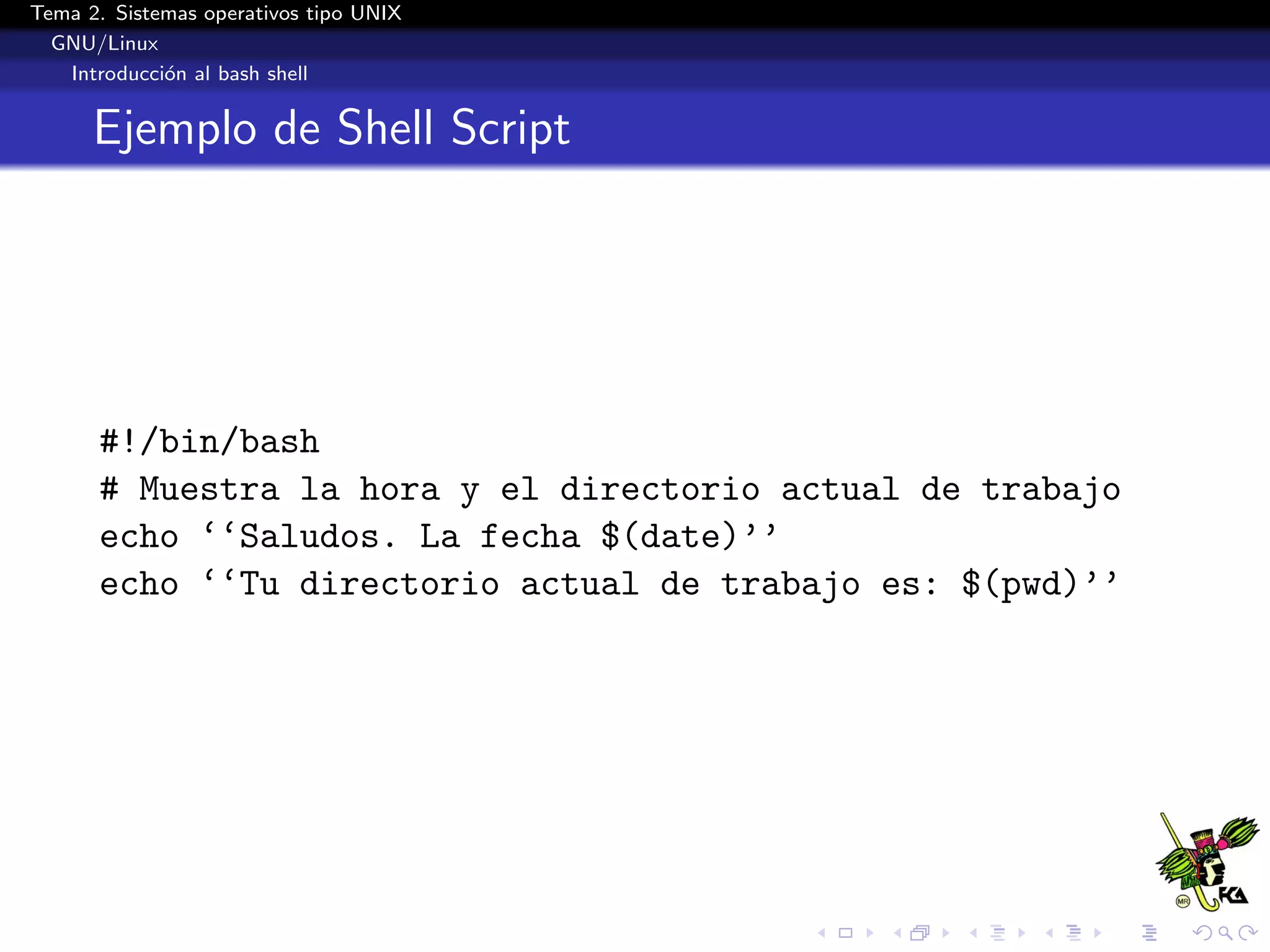 Tema 2. Sistemas operativos tipo UNIX
  GNU/Linux
   Introducci´n al bash shell
             o


      Ejemplo de Shell Script




      #!/bin/bash
      # Muestra la hora y el directorio actual de trabajo
      echo ‘‘Saludos. La fecha $(date)’’
      echo ‘‘Tu directorio actual de trabajo es: $(pwd)’’
 