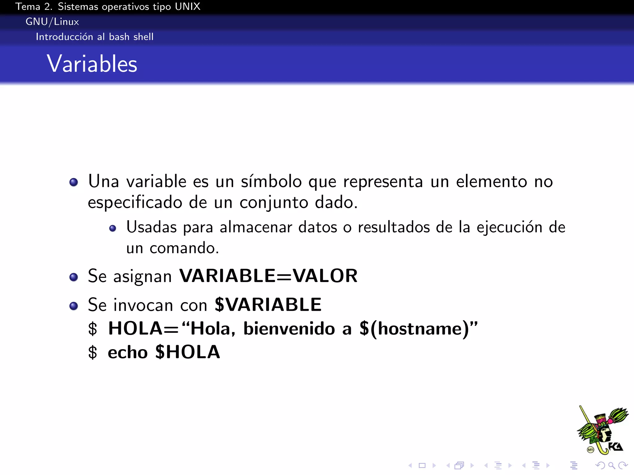 Tema 2. Sistemas operativos tipo UNIX
  GNU/Linux
   Introducci´n al bash shell
             o


      Variables



              Una variable es un s´
                                  ımbolo que representa un elemento no
              especiﬁcado de un conjunto dado.
                      Usadas para almacenar datos o resultados de la ejecuci´n de
                                                                            o
                      un comando.
              Se asignan VARIABLE=VALOR
              Se invocan con $VARIABLE
              $ HOLA=“Hola, bienvenido a $(hostname)”
              $ echo $HOLA
 