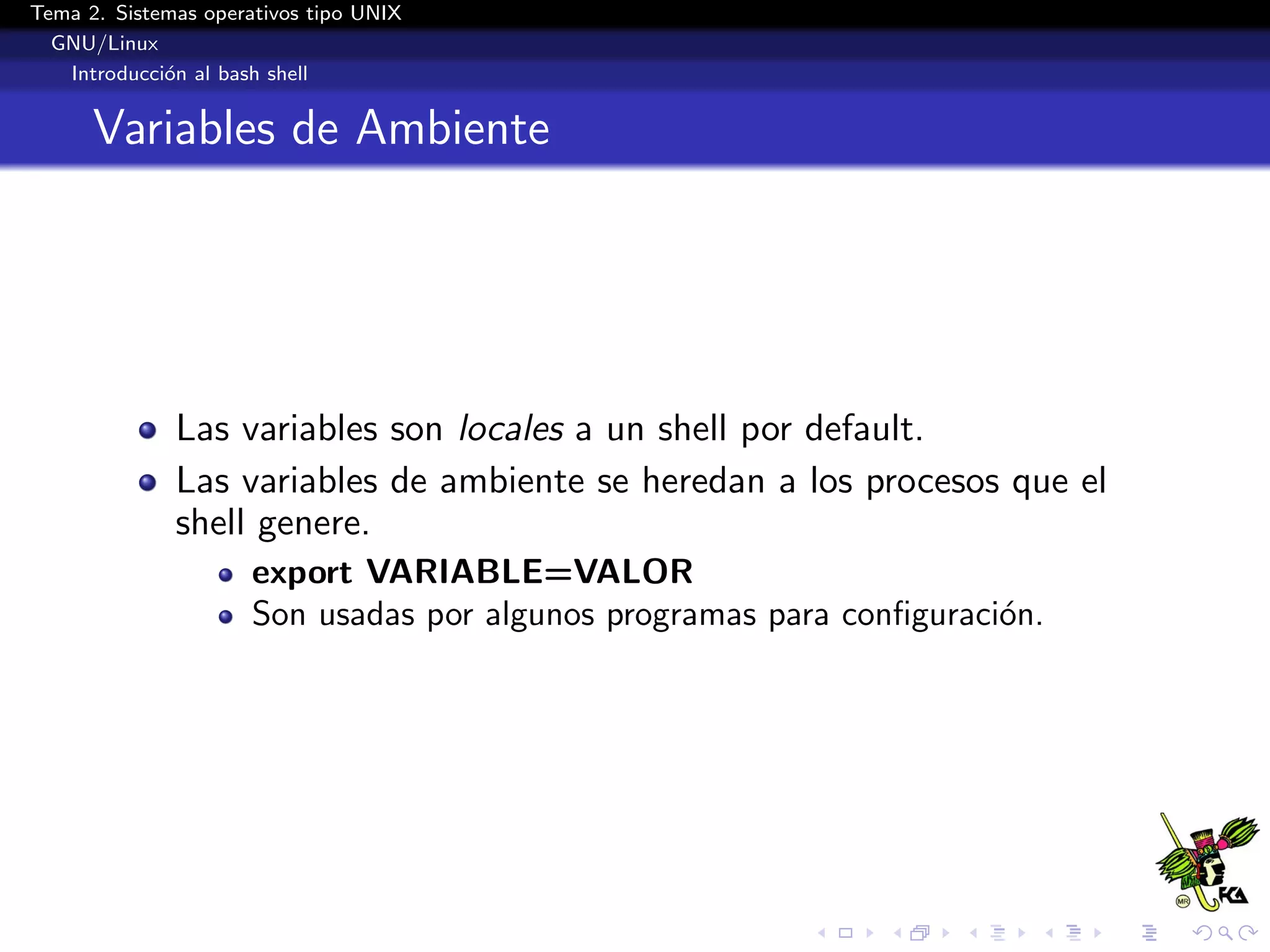 Tema 2. Sistemas operativos tipo UNIX
  GNU/Linux
   Introducci´n al bash shell
             o


      Variables de Ambiente




              Las variables son locales a un shell por default.
              Las variables de ambiente se heredan a los procesos que el
              shell genere.
                      export VARIABLE=VALOR
                      Son usadas por algunos programas para conﬁguraci´n.
                                                                      o
 
