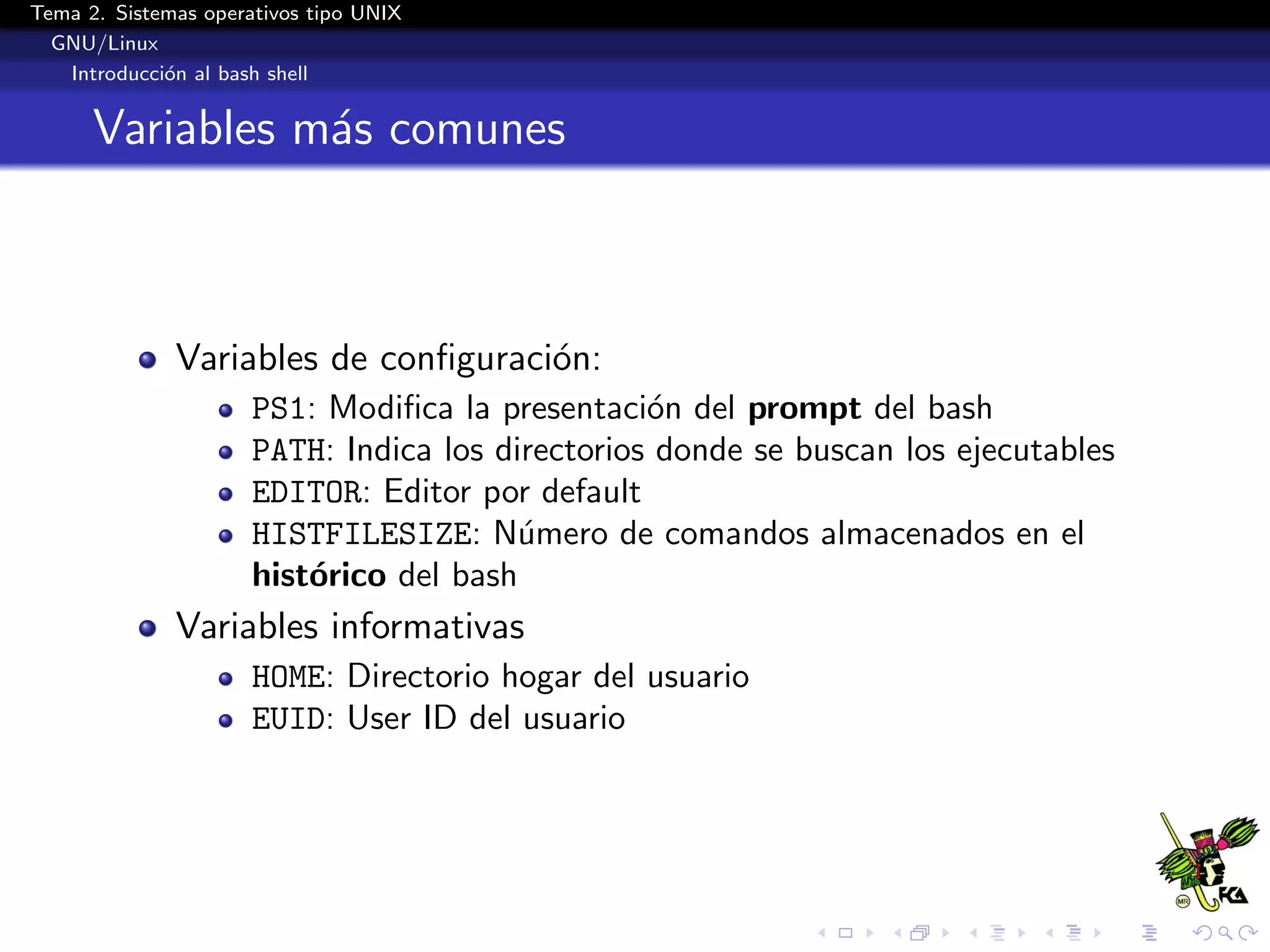 Tema 2. Sistemas operativos tipo UNIX
  GNU/Linux
   Introducci´n al bash shell
             o


      Variables m´s comunes
                 a



              Variables de conﬁguraci´n:
                                     o
                      PS1: Modiﬁca la presentaci´n del prompt del bash
                                                  o
                      PATH: Indica los directorios donde se buscan los ejecutables
                      EDITOR: Editor por default
                      HISTFILESIZE: N´mero de comandos almacenados en el
                                         u
                      hist´rico del bash
                          o
              Variables informativas
                      HOME: Directorio hogar del usuario
                      EUID: User ID del usuario
 