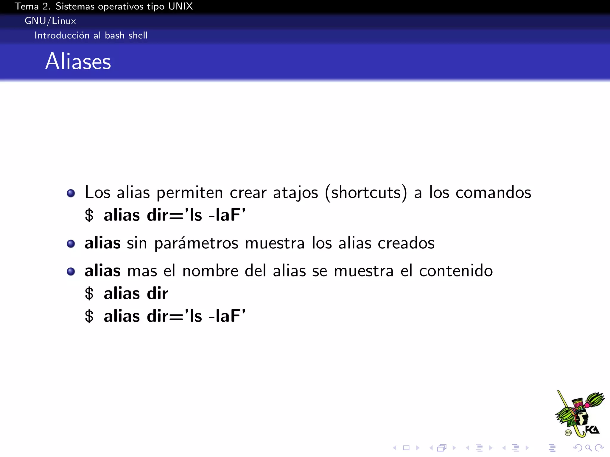 Tema 2. Sistemas operativos tipo UNIX
  GNU/Linux
   Introducci´n al bash shell
             o


      Aliases




              Los alias permiten crear atajos (shortcuts) a los comandos
              $ alias dir=’ls -laF’
              alias sin par´metros muestra los alias creados
                           a
              alias mas el nombre del alias se muestra el contenido
              $ alias dir
              $ alias dir=’ls -laF’
 