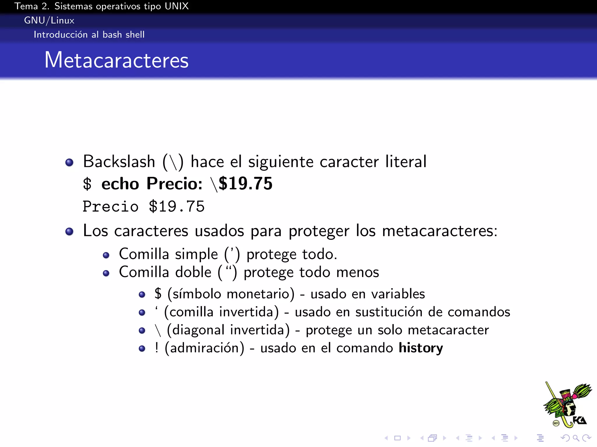 Tema 2. Sistemas operativos tipo UNIX
  GNU/Linux
   Introducci´n al bash shell
             o


      Metacaracteres



              Backslash () hace el siguiente caracter literal
              $ echo Precio: $19.75
              Precio $19.75
              Los caracteres usados para proteger los metacaracteres:
                      Comilla simple (’) protege todo.
                      Comilla doble (“) protege todo menos
                             $ (s´
                                 ımbolo monetario) - usado en variables
                             ‘ (comilla invertida) - usado en sustituci´n de comandos
                                                                       o
                              (diagonal invertida) - protege un solo metacaracter
                             ! (admiraci´n) - usado en el comando history
                                         o
 