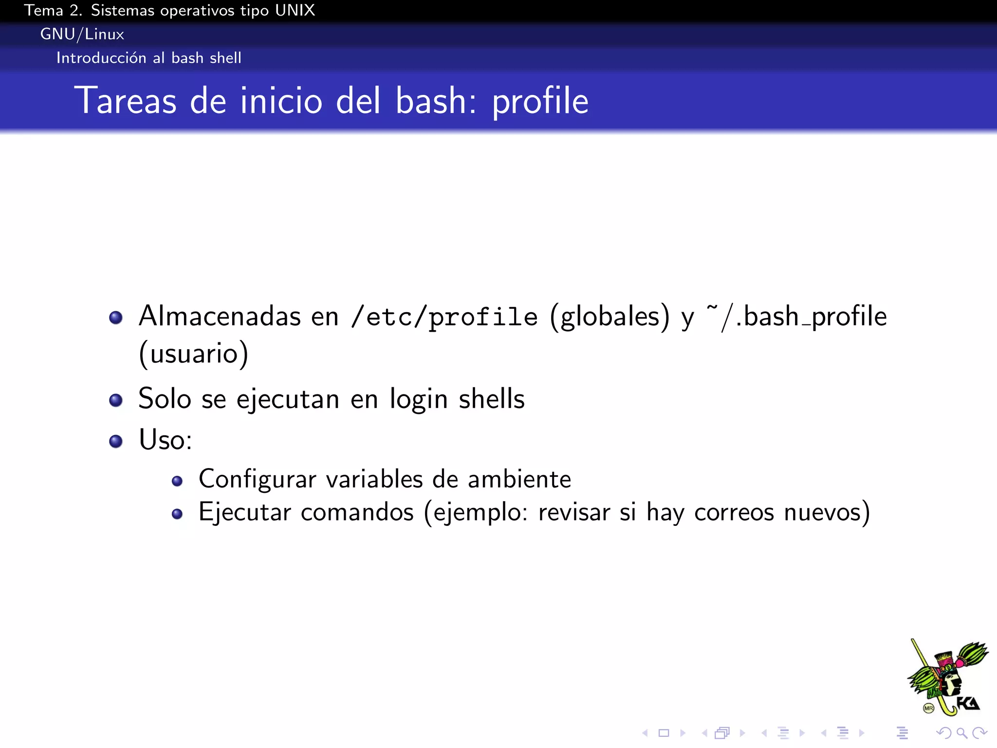 Tema 2. Sistemas operativos tipo UNIX
  GNU/Linux
   Introducci´n al bash shell
             o


      Tareas de inicio del bash: proﬁle




              Almacenadas en /etc/profile (globales) y ˜/.bash proﬁle
              (usuario)
              Solo se ejecutan en login shells
              Uso:
                      Conﬁgurar variables de ambiente
                      Ejecutar comandos (ejemplo: revisar si hay correos nuevos)
 
