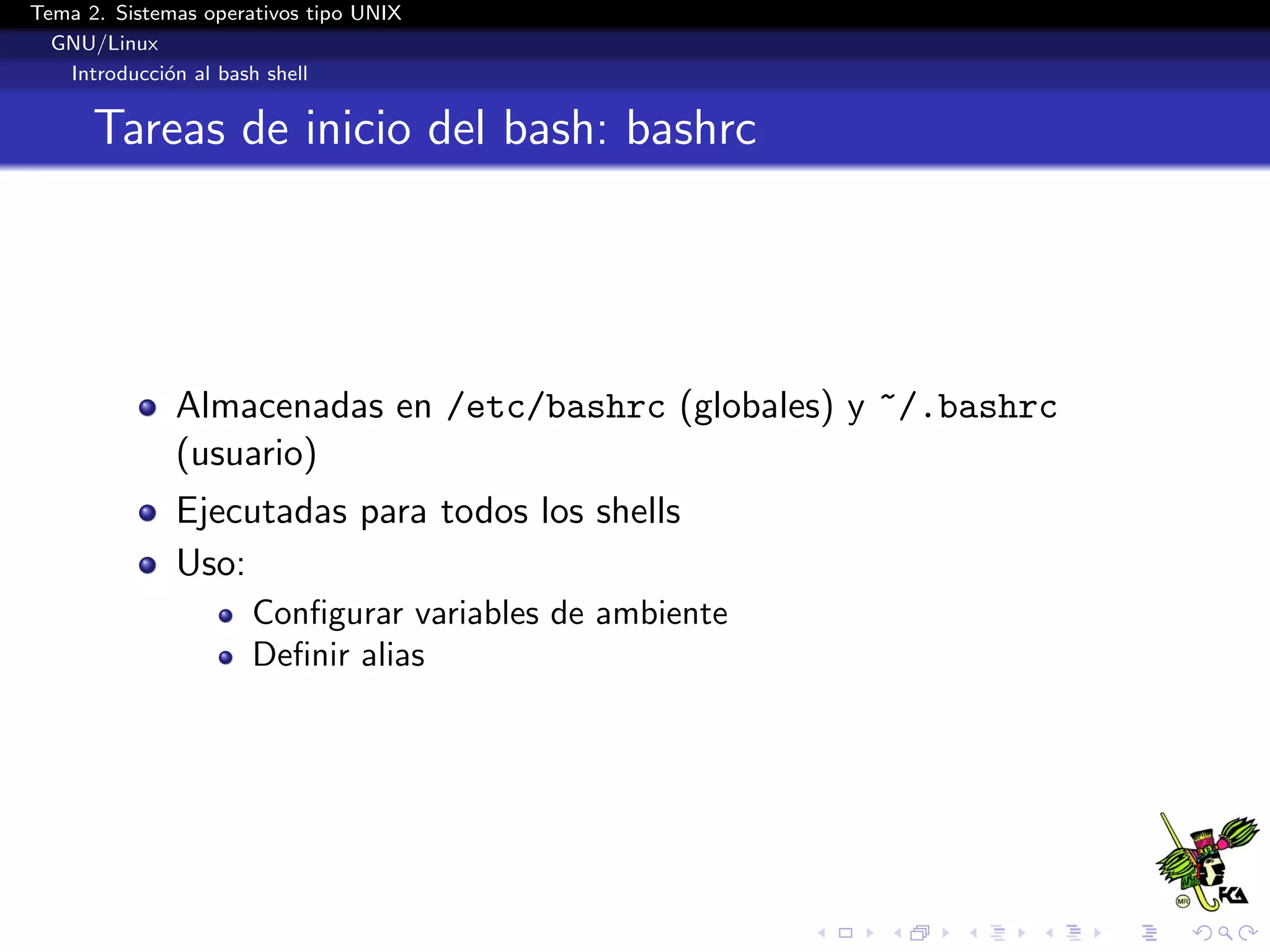 Tema 2. Sistemas operativos tipo UNIX
  GNU/Linux
   Introducci´n al bash shell
             o


      Tareas de inicio del bash: bashrc




              Almacenadas en /etc/bashrc (globales) y ~/.bashrc
              (usuario)
              Ejecutadas para todos los shells
              Uso:
                      Conﬁgurar variables de ambiente
                      Deﬁnir alias
 