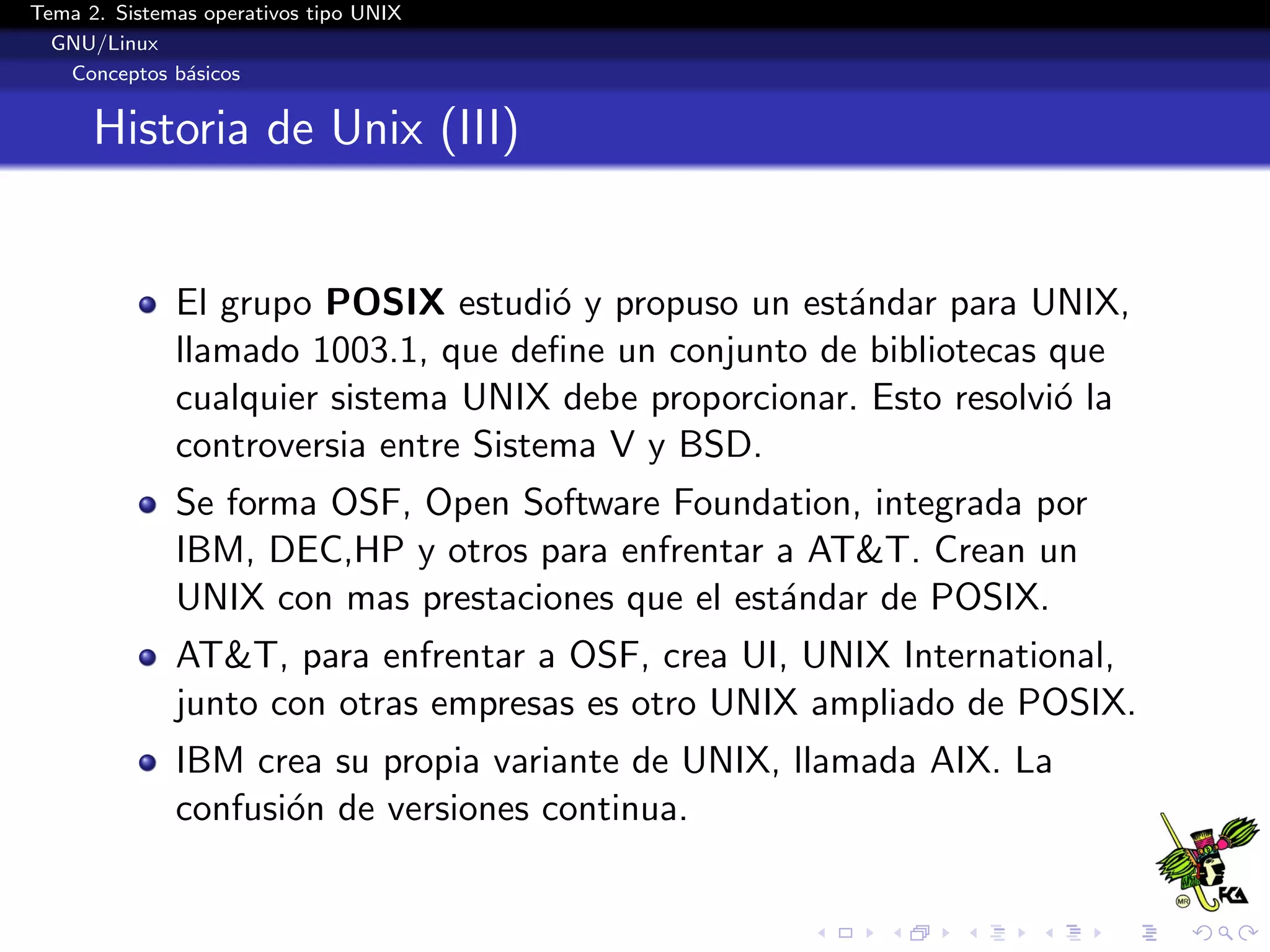Tema 2. Sistemas operativos tipo UNIX
  GNU/Linux
   Conceptos b´sicos
               a


      Historia de Unix (III)


              El grupo POSIX estudi´ y propuso un est´ndar para UNIX,
                                      o               a
              llamado 1003.1, que deﬁne un conjunto de bibliotecas que
              cualquier sistema UNIX debe proporcionar. Esto resolvi´ la
                                                                    o
              controversia entre Sistema V y BSD.
              Se forma OSF, Open Software Foundation, integrada por
              IBM, DEC,HP y otros para enfrentar a AT&T. Crean un
              UNIX con mas prestaciones que el est´ndar de POSIX.
                                                  a
              AT&T, para enfrentar a OSF, crea UI, UNIX International,
              junto con otras empresas es otro UNIX ampliado de POSIX.
              IBM crea su propia variante de UNIX, llamada AIX. La
              confusi´n de versiones continua.
                     o
 