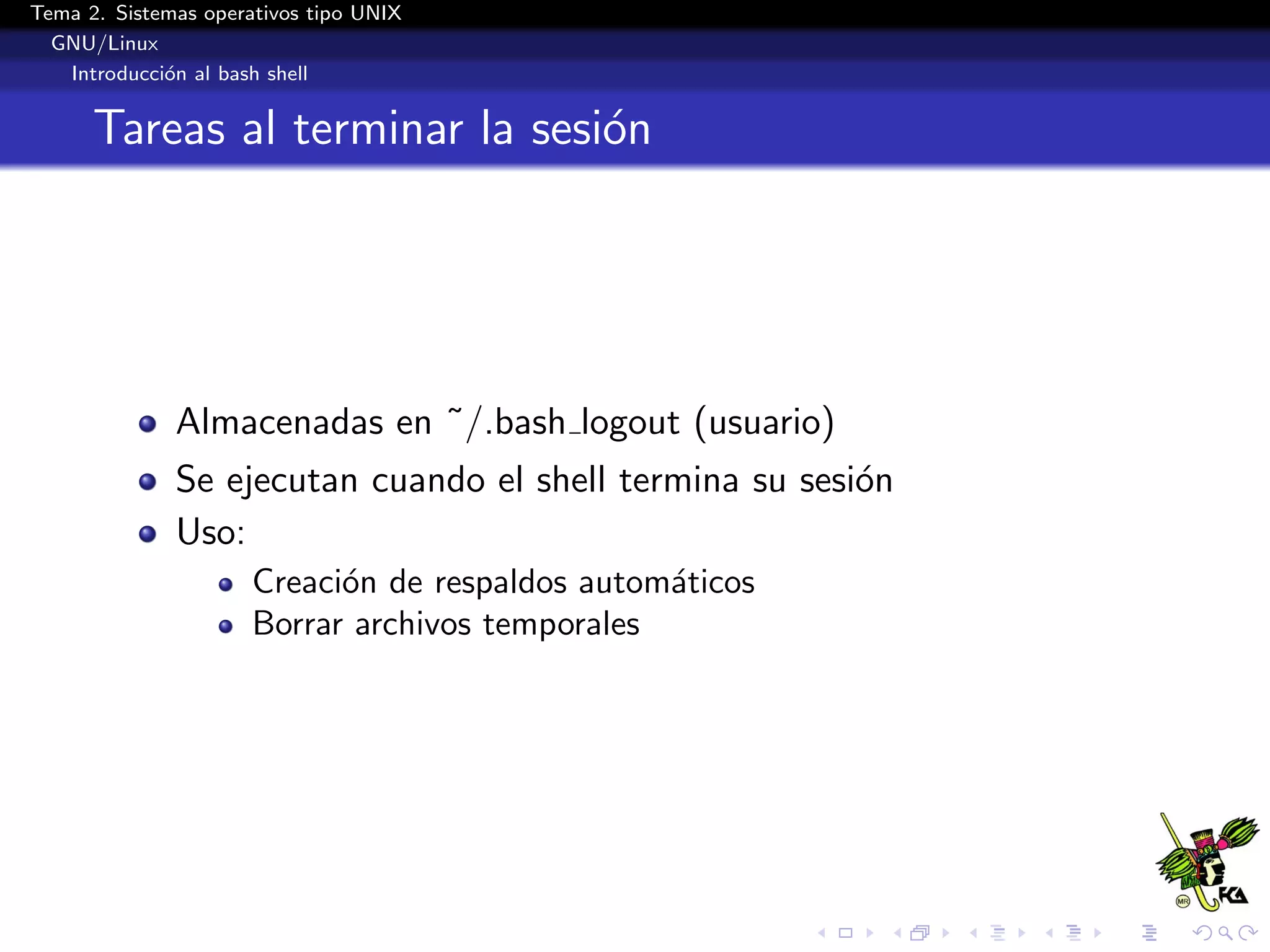 Tema 2. Sistemas operativos tipo UNIX
  GNU/Linux
   Introducci´n al bash shell
             o


      Tareas al terminar la sesi´n
                                o




              Almacenadas en ˜/.bash logout (usuario)
              Se ejecutan cuando el shell termina su sesi´n
                                                         o
              Uso:
                      Creaci´n de respaldos autom´ticos
                            o                    a
                      Borrar archivos temporales
 