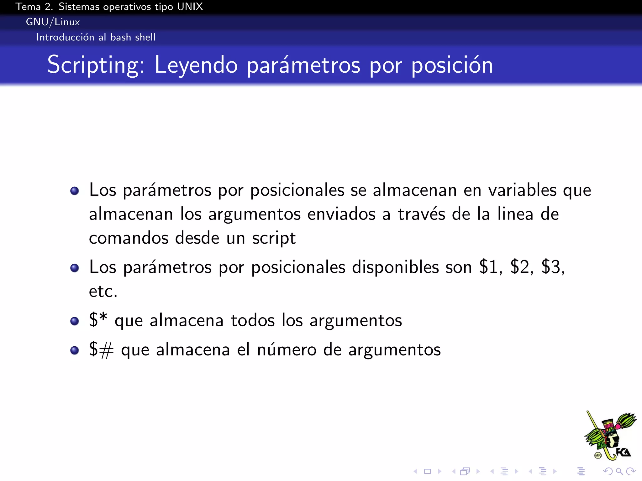 Tema 2. Sistemas operativos tipo UNIX
  GNU/Linux
   Introducci´n al bash shell
             o


      Scripting: Leyendo par´metros por posici´n
                            a                 o



              Los par´metros por posicionales se almacenan en variables que
                     a
              almacenan los argumentos enviados a trav´s de la linea de
                                                       e
              comandos desde un script
              Los par´metros por posicionales disponibles son $1, $2, $3,
                     a
              etc.
              $* que almacena todos los argumentos
              $# que almacena el n´mero de argumentos
                                  u
 