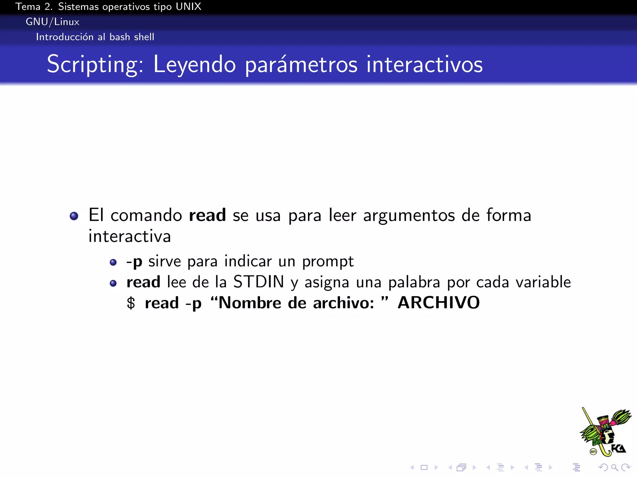 Tema 2. Sistemas operativos tipo UNIX
  GNU/Linux
   Introducci´n al bash shell
             o


      Scripting: Leyendo par´metros interactivos
                            a




              El comando read se usa para leer argumentos de forma
              interactiva
                      -p sirve para indicar un prompt
                      read lee de la STDIN y asigna una palabra por cada variable
                      $ read -p “Nombre de archivo: ” ARCHIVO
 