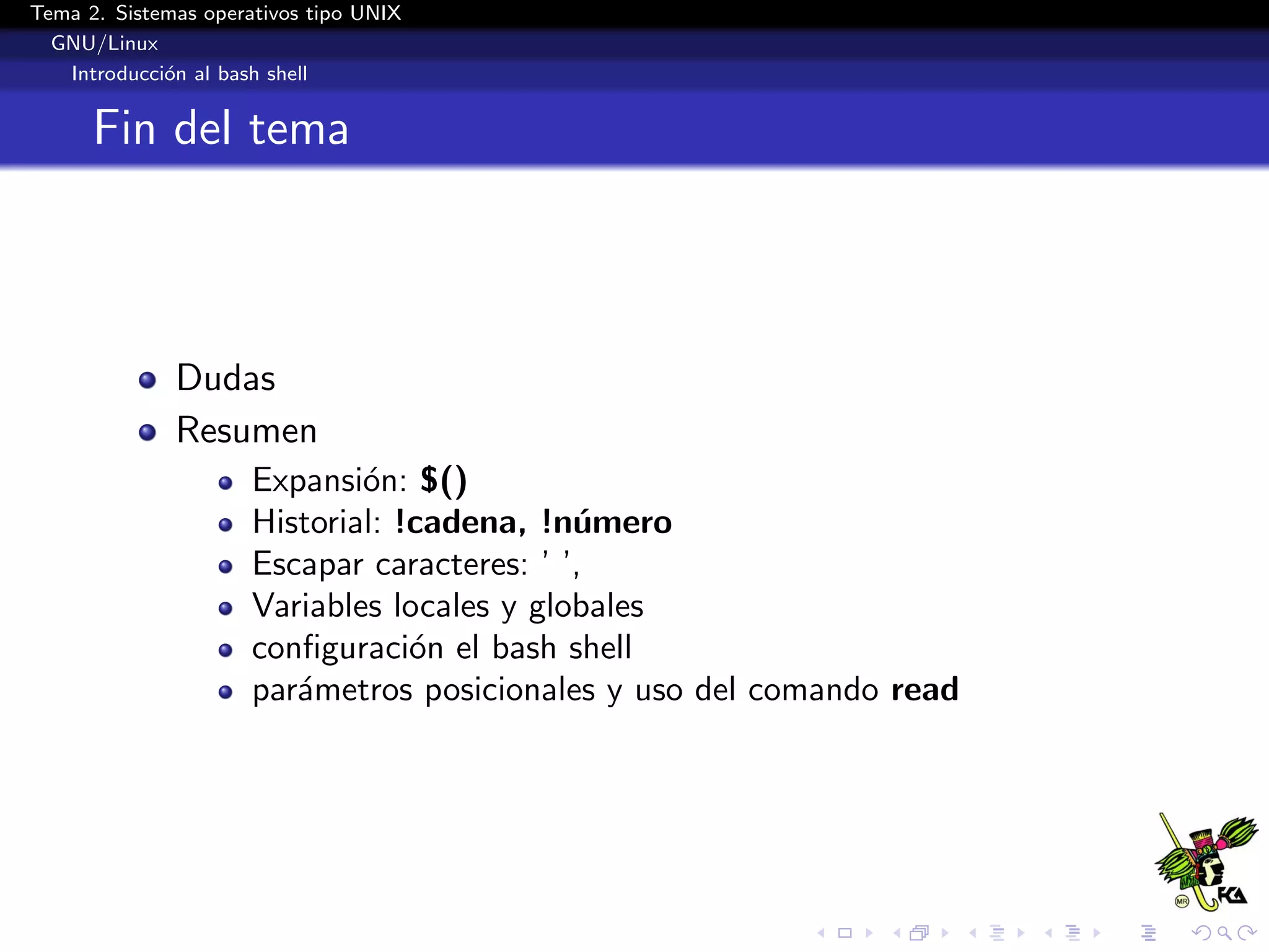 Tema 2. Sistemas operativos tipo UNIX
  GNU/Linux
   Introducci´n al bash shell
             o


      Fin del tema



              Dudas
              Resumen
                      Expansi´n: $()
                              o
                      Historial: !cadena, !n´mero
                                             u
                      Escapar caracteres: ’ ’,
                      Variables locales y globales
                      conﬁguraci´n el bash shell
                                  o
                      par´metros posicionales y uso del comando read
                         a
 