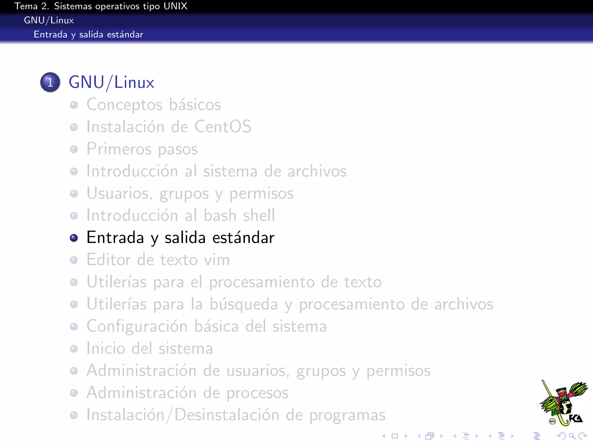 Tema 2. Sistemas operativos tipo UNIX
  GNU/Linux
   Entrada y salida est´ndar
                       a




       1   GNU/Linux
            Conceptos b´sicos
                           a
            Instalaci´n de CentOS
                      o
            Primeros pasos
            Introducci´n al sistema de archivos
                        o
            Usuarios, grupos y permisos
            Introducci´n al bash shell
                        o
            Entrada y salida est´ndar
                                 a
            Editor de texto vim
            Utiler´ para el procesamiento de texto
                  ıas
            Utiler´ para la b´squeda y procesamiento de archivos
                  ıas          u
            Conﬁguraci´n b´sica del sistema
                          o a
            Inicio del sistema
            Administraci´n de usuarios, grupos y permisos
                           o
            Administraci´n de procesos
                           o
            Instalaci´n/Desinstalaci´n de programas
                      o             o
 