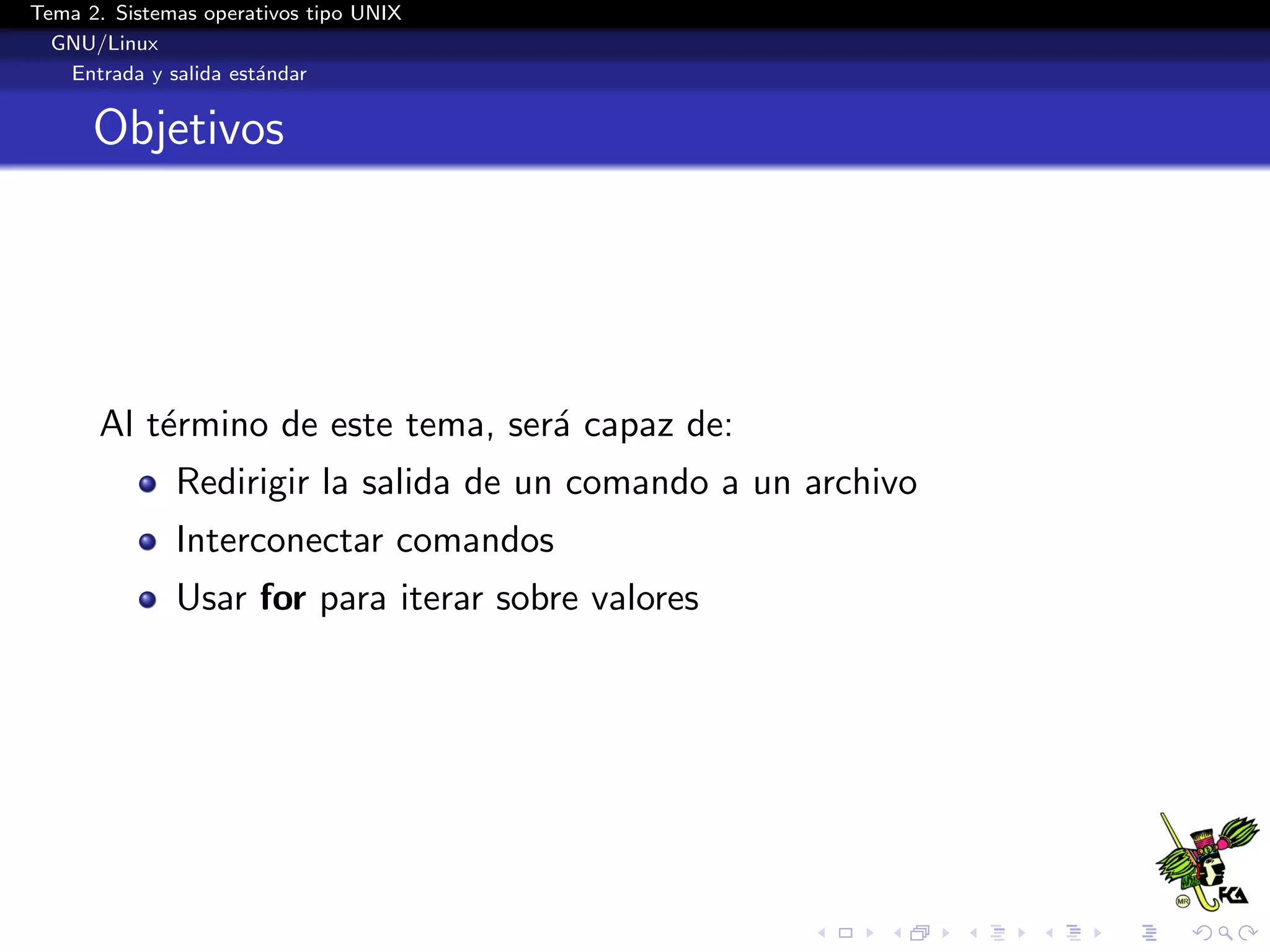 Tema 2. Sistemas operativos tipo UNIX
  GNU/Linux
   Entrada y salida est´ndar
                       a


      Objetivos




      Al t´rmino de este tema, ser´ capaz de:
          e                       a
              Redirigir la salida de un comando a un archivo
              Interconectar comandos
              Usar for para iterar sobre valores
 