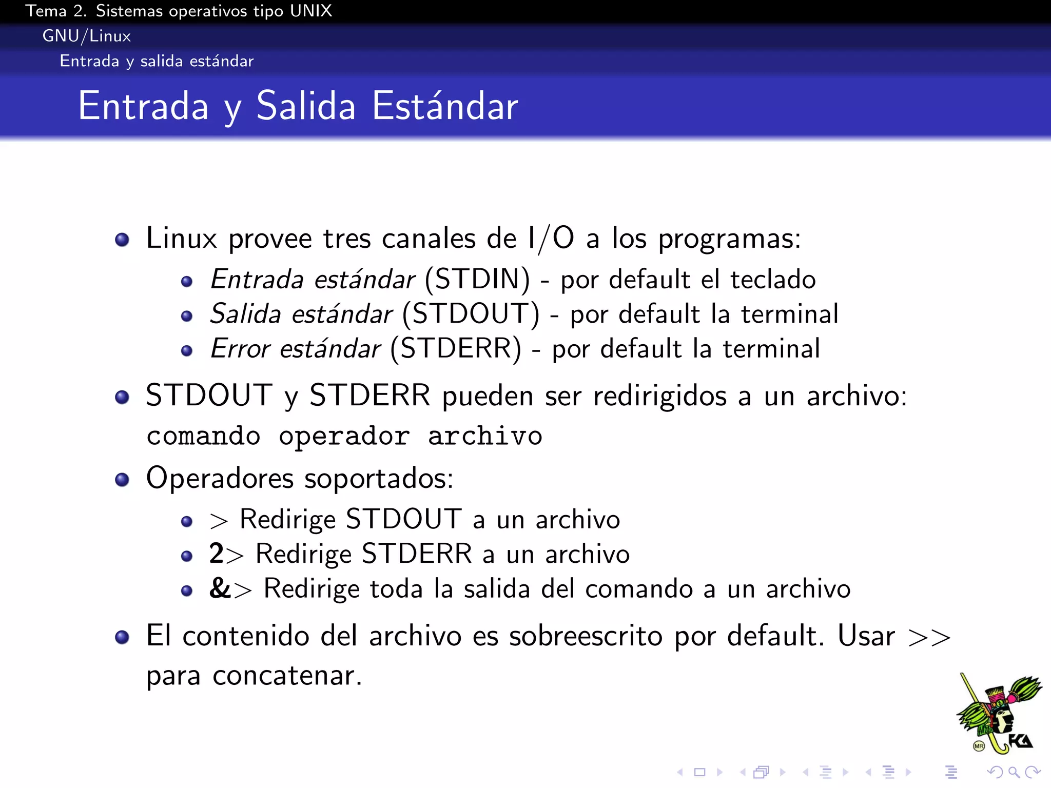 Tema 2. Sistemas operativos tipo UNIX
  GNU/Linux
   Entrada y salida est´ndar
                       a


      Entrada y Salida Est´ndar
                          a


              Linux provee tres canales de I/O a los programas:
                      Entrada est´ndar (STDIN) - por default el teclado
                                  a
                      Salida est´ndar (STDOUT) - por default la terminal
                                a
                      Error est´ndar (STDERR) - por default la terminal
                               a
              STDOUT y STDERR pueden ser redirigidos a un archivo:
              comando operador archivo
              Operadores soportados:
                      > Redirige STDOUT a un archivo
                      2> Redirige STDERR a un archivo
                      &> Redirige toda la salida del comando a un archivo
              El contenido del archivo es sobreescrito por default. Usar >>
              para concatenar.
 