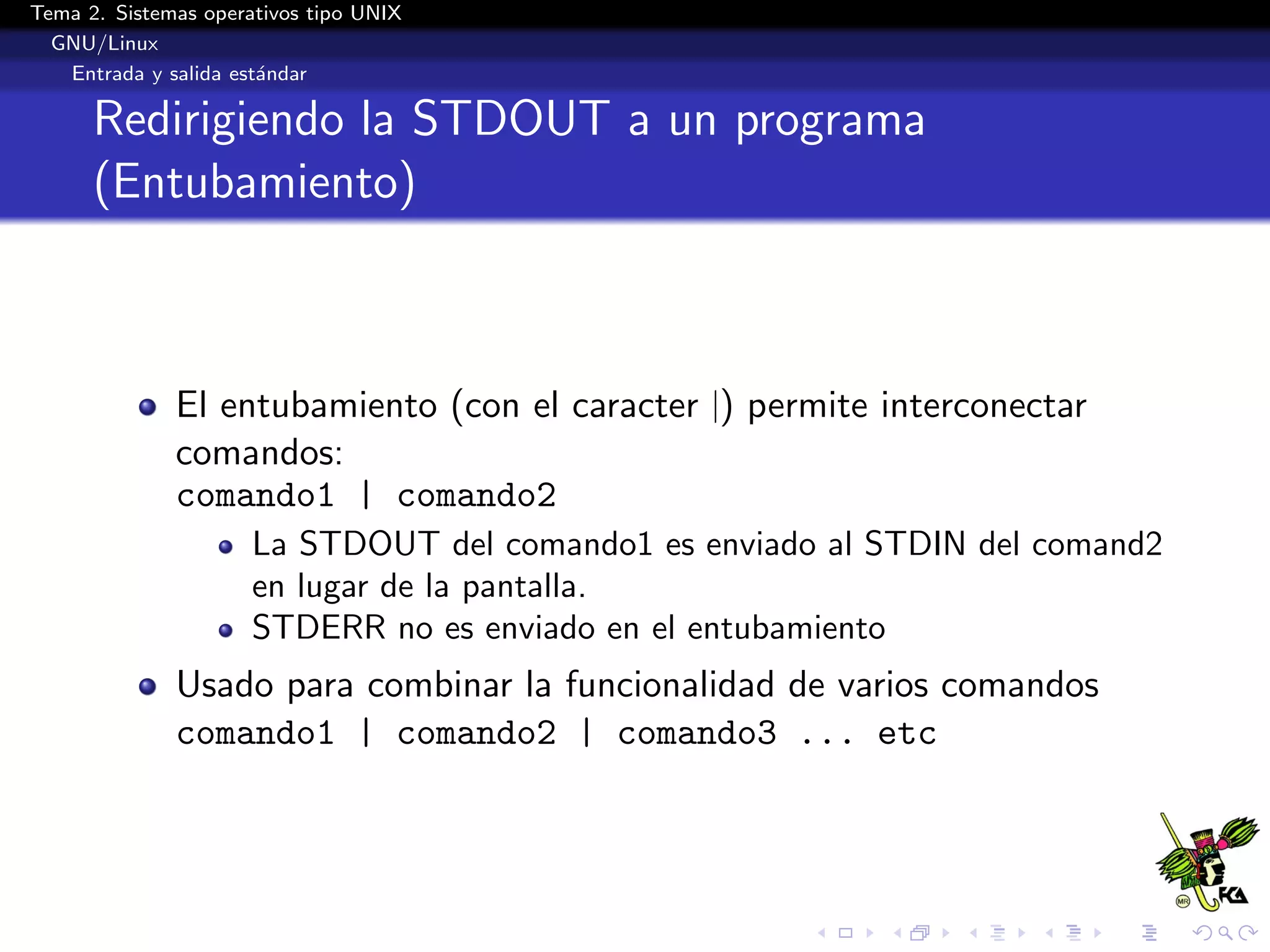 Tema 2. Sistemas operativos tipo UNIX
  GNU/Linux
   Entrada y salida est´ndar
                       a

      Redirigiendo la STDOUT a un programa
      (Entubamiento)



              El entubamiento (con el caracter |) permite interconectar
              comandos:
              comando1 | comando2
                      La STDOUT del comando1 es enviado al STDIN del comand2
                      en lugar de la pantalla.
                      STDERR no es enviado en el entubamiento
              Usado para combinar la funcionalidad de varios comandos
              comando1 | comando2 | comando3 ... etc
 