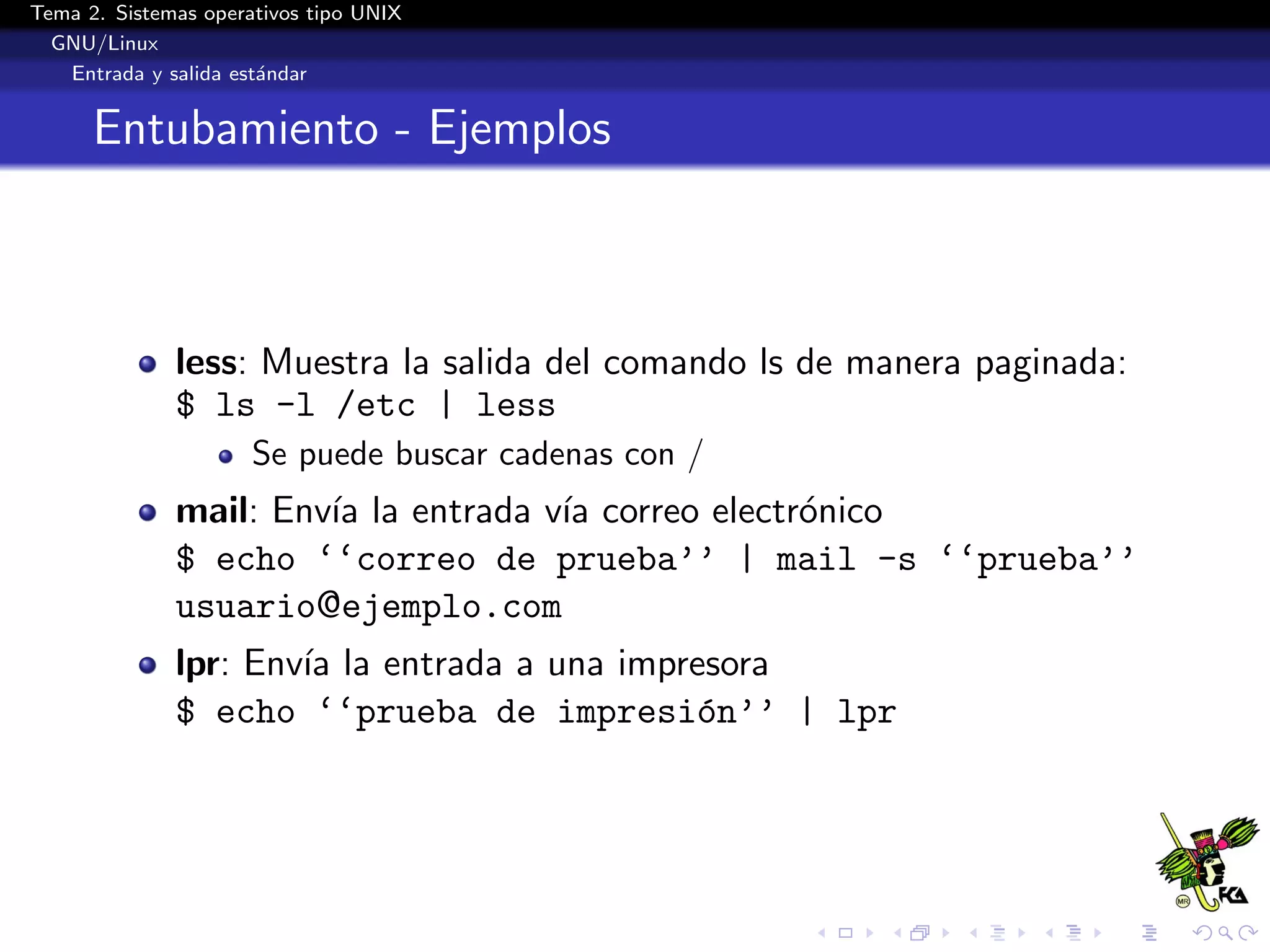 Tema 2. Sistemas operativos tipo UNIX
  GNU/Linux
   Entrada y salida est´ndar
                       a


      Entubamiento - Ejemplos



              less: Muestra la salida del comando ls de manera paginada:
              $ ls -l /etc | less
                      Se puede buscar cadenas con /
              mail: Env´ la entrada v´ correo electr´nico
                       ıa            ıa             o
              $ echo ‘‘correo de prueba’’ | mail -s ‘‘prueba’’
              usuario@ejemplo.com
              lpr: Env´ la entrada a una impresora
                      ıa
              $ echo ‘‘prueba de impresi´n’’ | lpr
                                             o
 