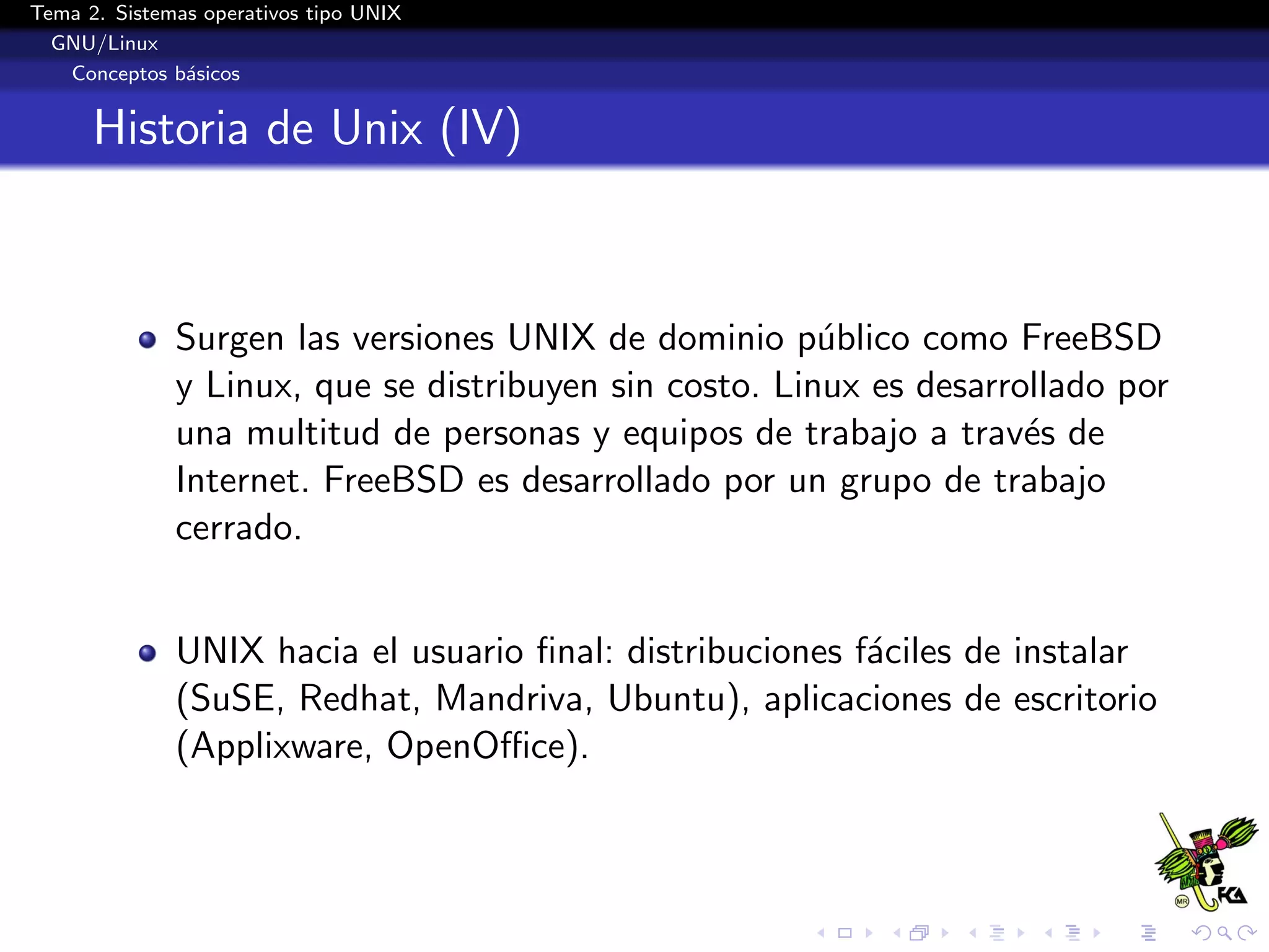 Tema 2. Sistemas operativos tipo UNIX
  GNU/Linux
   Conceptos b´sicos
               a


      Historia de Unix (IV)



              Surgen las versiones UNIX de dominio p´blico como FreeBSD
                                                        u
              y Linux, que se distribuyen sin costo. Linux es desarrollado por
              una multitud de personas y equipos de trabajo a trav´s de
                                                                     e
              Internet. FreeBSD es desarrollado por un grupo de trabajo
              cerrado.


              UNIX hacia el usuario ﬁnal: distribuciones f´ciles de instalar
                                                          a
              (SuSE, Redhat, Mandriva, Ubuntu), aplicaciones de escritorio
              (Applixware, OpenOﬃce).
 