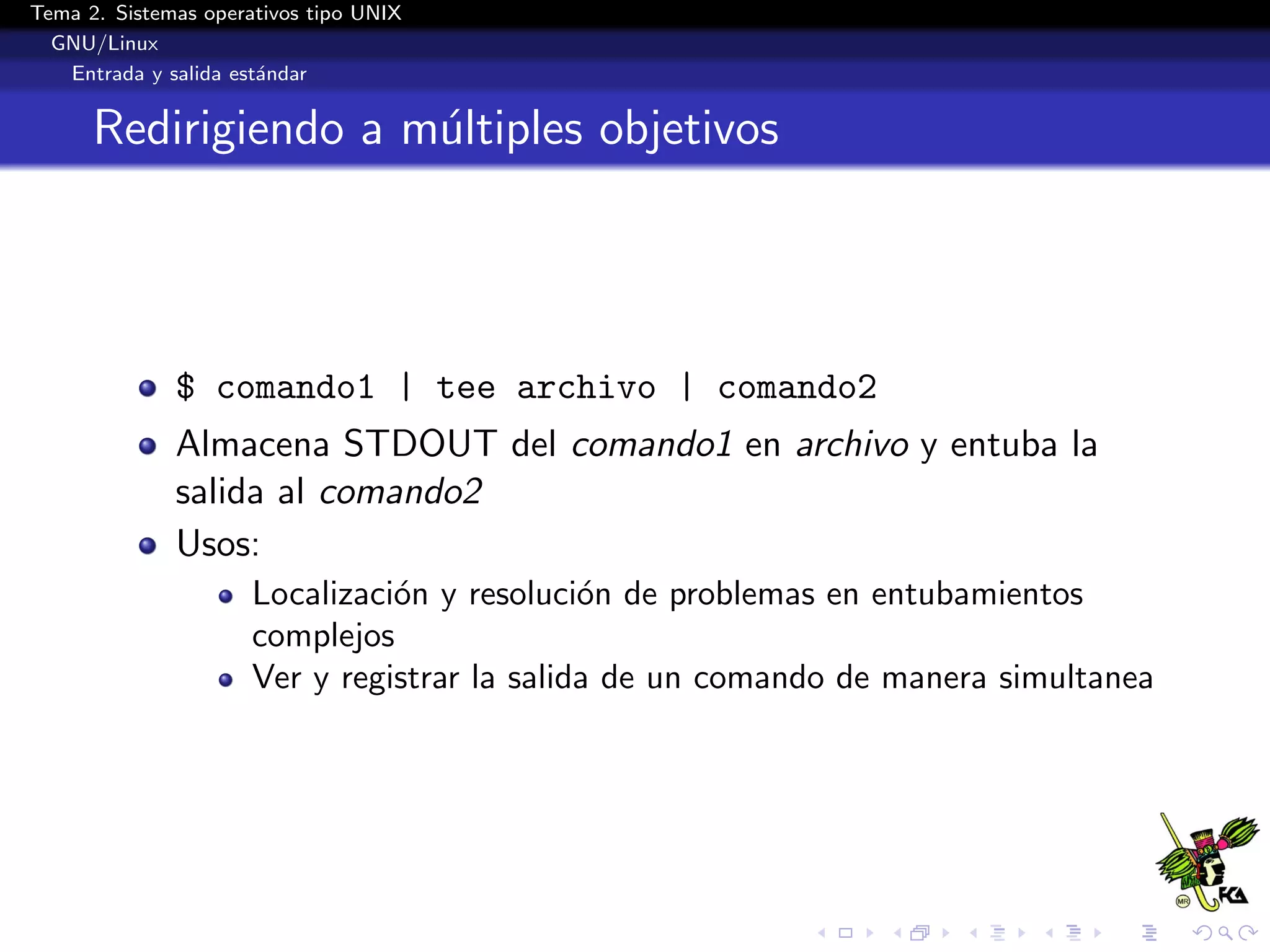 Tema 2. Sistemas operativos tipo UNIX
  GNU/Linux
   Entrada y salida est´ndar
                       a


      Redirigiendo a m´ltiples objetivos
                      u




              $ comando1 | tee archivo | comando2
              Almacena STDOUT del comando1 en archivo y entuba la
              salida al comando2
              Usos:
                      Localizaci´n y resoluci´n de problemas en entubamientos
                                o             o
                      complejos
                      Ver y registrar la salida de un comando de manera simultanea
 